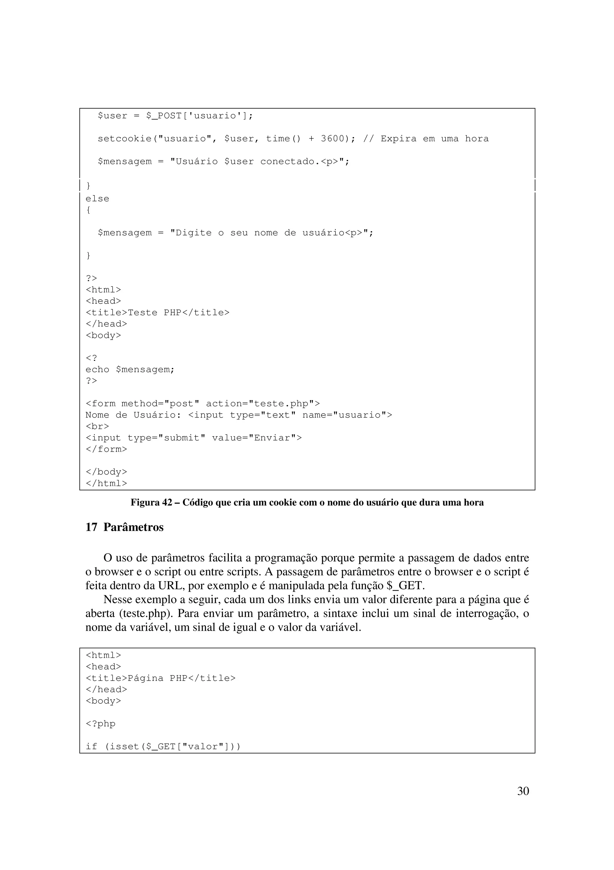 $user = $_POST['usuario'];

    setcookie("usuario", $user, time() + 3600); // Expira em uma hora

    $mensagem = "Usuário $user conectado.<p>";

}
else
{

    $mensagem = "Digite o seu nome de usuário<p>";

}

?>
<html>
<head>
<title>Teste PHP</title>
</head>
<body>

<?
echo $mensagem;
?>

<form method="post" action="teste.php">
Nome de Usuário: <input type="text" name="usuario">
<br>
<input type="submit" value="Enviar">
</form>

</body>
</html>
          Figura 42 – Código que cria um cookie com o nome do usuário que dura uma hora

17 Parâmetros

    O uso de parâmetros facilita a programação porque permite a passagem de dados entre
o browser e o script ou entre scripts. A passagem de parâmetros entre o browser e o script é
feita dentro da URL, por exemplo e é manipulada pela função $_GET.
    Nesse exemplo a seguir, cada um dos links envia um valor diferente para a página que é
aberta (teste.php). Para enviar um parâmetro, a sintaxe inclui um sinal de interrogação, o
nome da variável, um sinal de igual e o valor da variável.

<html>
<head>
<title>Página PHP</title>
</head>
<body>

<?php

if (isset($_GET["valor"]))



                                                                                          30
 