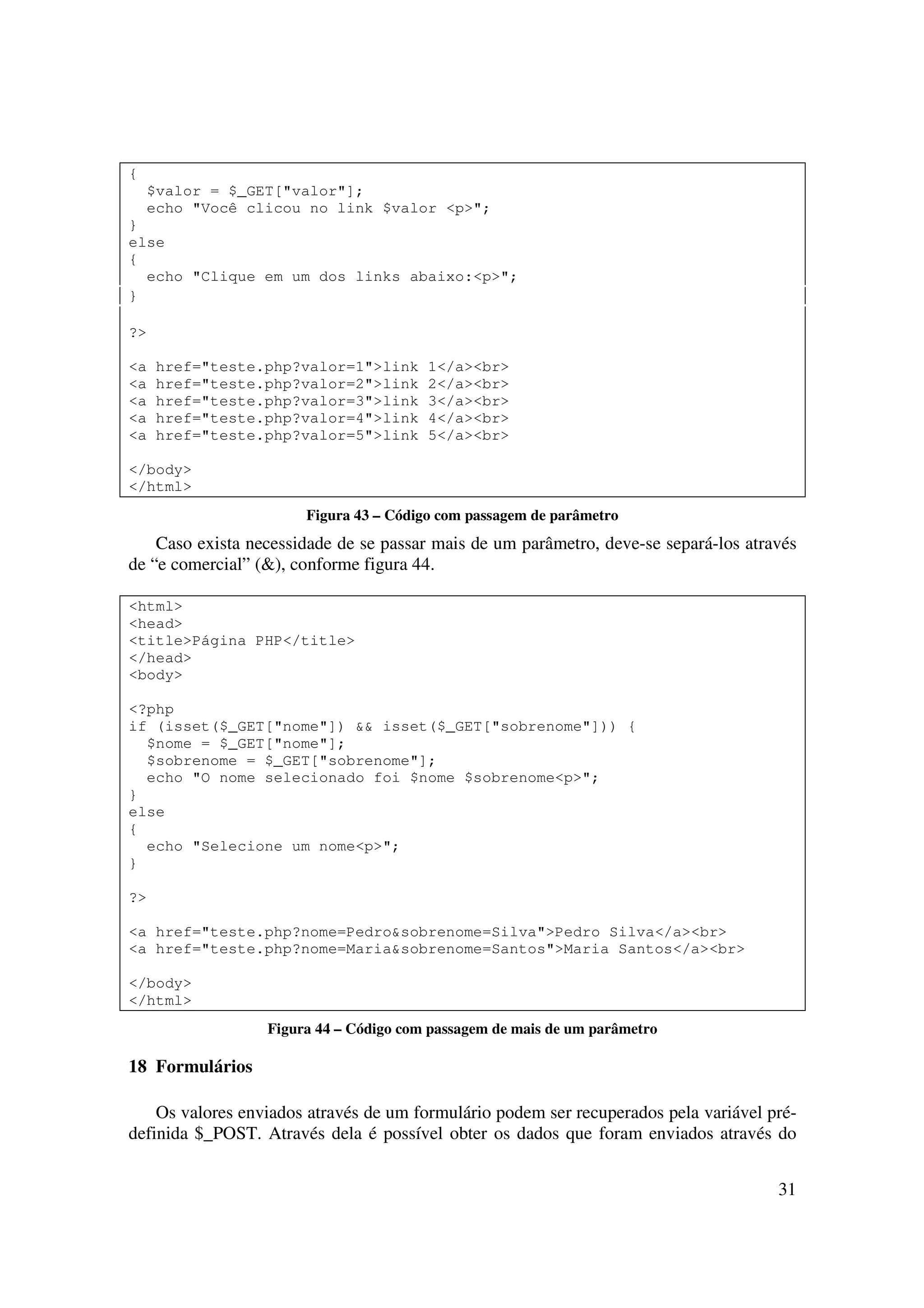 {
    $valor = $_GET["valor"];
    echo "Você clicou no link $valor <p>";
}
else
{
  echo "Clique em um dos links abaixo:<p>";
}

?>

<a   href="teste.php?valor=1">link      1</a><br>
<a   href="teste.php?valor=2">link      2</a><br>
<a   href="teste.php?valor=3">link      3</a><br>
<a   href="teste.php?valor=4">link      4</a><br>
<a   href="teste.php?valor=5">link      5</a><br>

</body>
</html>
                       Figura 43 – Código com passagem de parâmetro
    Caso exista necessidade de se passar mais de um parâmetro, deve-se separá-los através
de “e comercial” (&), conforme figura 44.

<html>
<head>
<title>Página PHP</title>
</head>
<body>

<?php
if (isset($_GET["nome"]) && isset($_GET["sobrenome"])) {
  $nome = $_GET["nome"];
  $sobrenome = $_GET["sobrenome"];
  echo "O nome selecionado foi $nome $sobrenome<p>";
}
else
{
  echo "Selecione um nome<p>";
}

?>

<a href="teste.php?nome=Pedro&sobrenome=Silva">Pedro Silva</a><br>
<a href="teste.php?nome=Maria&sobrenome=Santos">Maria Santos</a><br>

</body>
</html>
                  Figura 44 – Código com passagem de mais de um parâmetro

18 Formulários

    Os valores enviados através de um formulário podem ser recuperados pela variável pré-
definida $_POST. Através dela é possível obter os dados que foram enviados através do


                                                                                      31
 