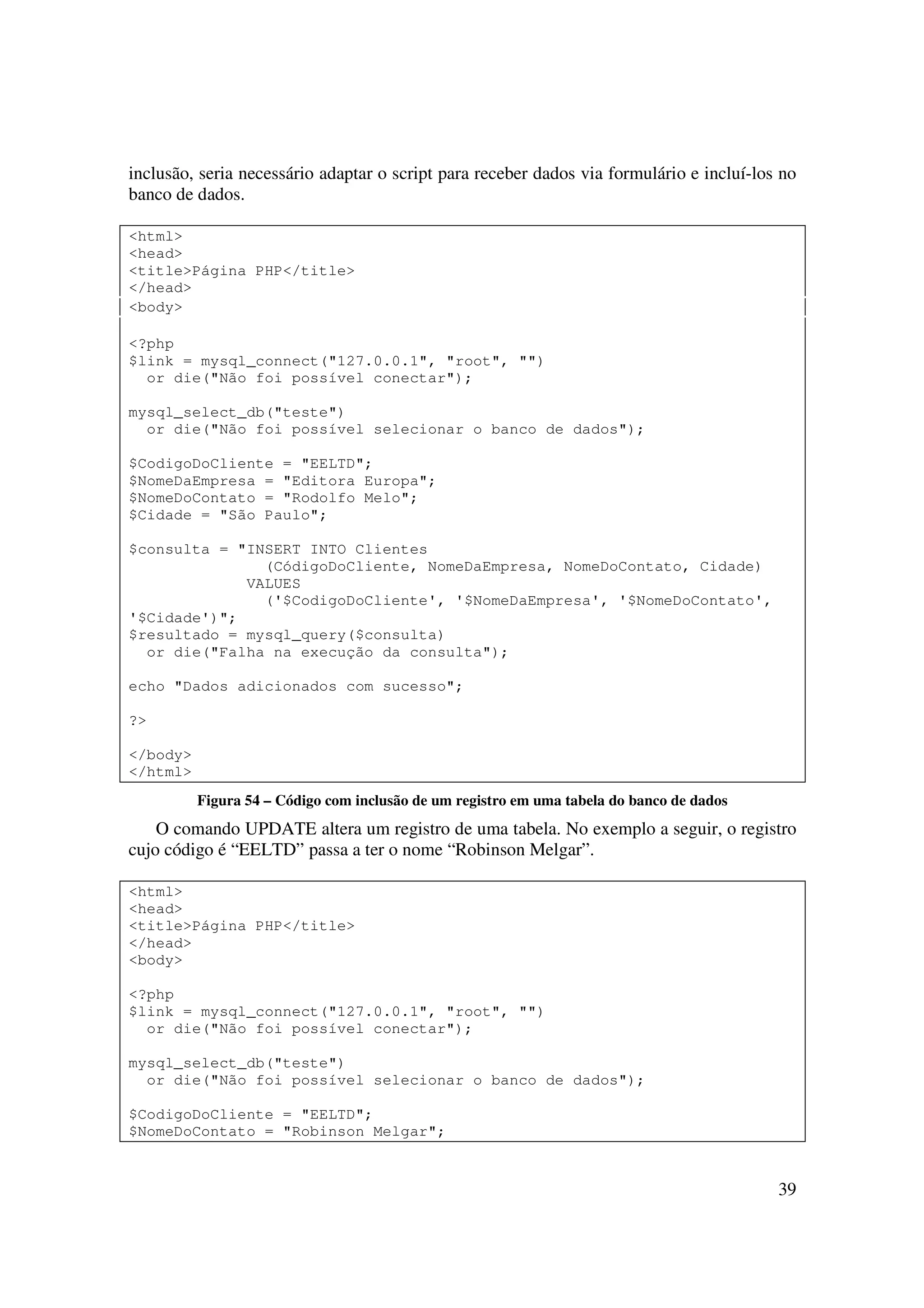inclusão, seria necessário adaptar o script para receber dados via formulário e incluí-los no
banco de dados.

<html>
<head>
<title>Página PHP</title>
</head>
<body>

<?php
$link = mysql_connect("127.0.0.1", "root", "")
  or die("Não foi possível conectar");

mysql_select_db("teste")
  or die("Não foi possível selecionar o banco de dados");

$CodigoDoCliente = "EELTD";
$NomeDaEmpresa = "Editora Europa";
$NomeDoContato = "Rodolfo Melo";
$Cidade = "São Paulo";

$consulta = "INSERT INTO Clientes
               (CódigoDoCliente, NomeDaEmpresa, NomeDoContato, Cidade)
             VALUES
               ('$CodigoDoCliente', '$NomeDaEmpresa', '$NomeDoContato',
'$Cidade')";
$resultado = mysql_query($consulta)
  or die("Falha na execução da consulta");

echo "Dados adicionados com sucesso";

?>

</body>
</html>
          Figura 54 – Código com inclusão de um registro em uma tabela do banco de dados
    O comando UPDATE altera um registro de uma tabela. No exemplo a seguir, o registro
cujo código é “EELTD” passa a ter o nome “Robinson Melgar”.

<html>
<head>
<title>Página PHP</title>
</head>
<body>

<?php
$link = mysql_connect("127.0.0.1", "root", "")
  or die("Não foi possível conectar");

mysql_select_db("teste")
  or die("Não foi possível selecionar o banco de dados");

$CodigoDoCliente = "EELTD";
$NomeDoContato = "Robinson Melgar";


                                                                                           39
 