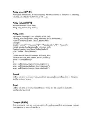 Array_unshift[PHP4]
Acrescenta elementos no início de um array. Retorna o número de elementos de uma array.
Int array_unshift(array matriz, mixed var, [...]);
Array_values[PHP4]
Retorna os valores de um array
Array array_values(array matriz);
Array_walk
Aplica uma função para cada elemento de um array.
Int array_walk(array matriz, string nomefunc, mixed dadosextras);
Function nomefunc($item, $índice, $dadosextras)
Exemplo:
$matriz = array(“1”=>”monitor”,”2”=>”Placa de vídeo”, “3”=> “mouse”);
//esta é uma das funções chamadas pelo array_walk
function imprime_item($item, $índice,$dados){
echo “$índice = $item($dados)”;
}
//esta é uma das funções chamadas pelo array_walk
function atualizar_item(&$item, $índice, $dados){
$item = “$item ($dados)“;
}
array_walk($matriz,’imprime_item’,’impresso’);
array_walk($matriz,’atualizar_item’,’atualizado’);
array_walk($matriz,’imprime_item’,’atualizado’);
Arsort
Ordena um array na ordem reversa, mantendo a associação dos índices com os elementos
Void arsort(array array);
Asort
Ordena um array na ordem, mantendo a associação dos índices com os elementos
Void asort(array array);
Compact[PHP4]
Cria um array de variáveis com seus valores. Os parâmetros podem ser nomes de variáveis
ou arrays com os nomes de variáveis.
 
