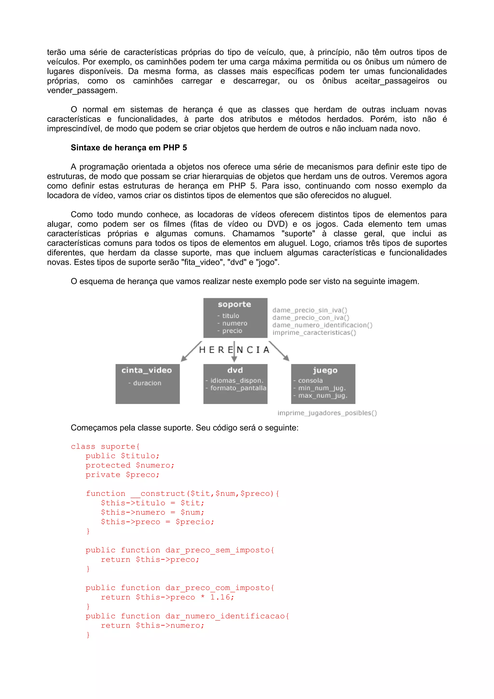 terão uma série de características próprias do tipo de veículo, que, à princípio, não têm outros tipos de
veículos. Por exemplo, os caminhões podem ter uma carga máxima permitida ou os ônibus um número de
lugares disponíveis. Da mesma forma, as classes mais específicas podem ter umas funcionalidades
próprias, como os caminhões carregar e descarregar, ou os ônibus aceitar_passageiros ou
vender_passagem.
O normal em sistemas de herança é que as classes que herdam de outras incluam novas
características e funcionalidades, à parte dos atributos e métodos herdados. Porém, isto não é
imprescindível, de modo que podem se criar objetos que herdem de outros e não incluam nada novo.
Sintaxe de herança em PHP 5
A programação orientada a objetos nos oferece uma série de mecanismos para definir este tipo de
estruturas, de modo que possam se criar hierarquias de objetos que herdam uns de outros. Veremos agora
como definir estas estruturas de herança em PHP 5. Para isso, continuando com nosso exemplo da
locadora de vídeo, vamos criar os distintos tipos de elementos que são oferecidos no aluguel.
Como todo mundo conhece, as locadoras de vídeos oferecem distintos tipos de elementos para
alugar, como podem ser os filmes (fitas de vídeo ou DVD) e os jogos. Cada elemento tem umas
características próprias e algumas comuns. Chamamos "suporte" à classe geral, que inclui as
características comuns para todos os tipos de elementos em aluguel. Logo, criamos três tipos de suportes
diferentes, que herdam da classe suporte, mas que incluem algumas características e funcionalidades
novas. Estes tipos de suporte serão "fita_video", "dvd" e "jogo".
O esquema de herança que vamos realizar neste exemplo pode ser visto na seguinte imagem.
Começamos pela classe suporte. Seu código será o seguinte:
class suporte{
public $titulo;
protected $numero;
private $preco;
function __construct($tit,$num,$preco){
$this->titulo = $tit;
$this->numero = $num;
$this->preco = $precio;
}
public function dar_preco_sem_imposto{
return $this->preco;
}
public function dar_preco_com_imposto{
return $this->preco * 1.16;
}
public function dar_numero_identificacao{
return $this->numero;
}
 