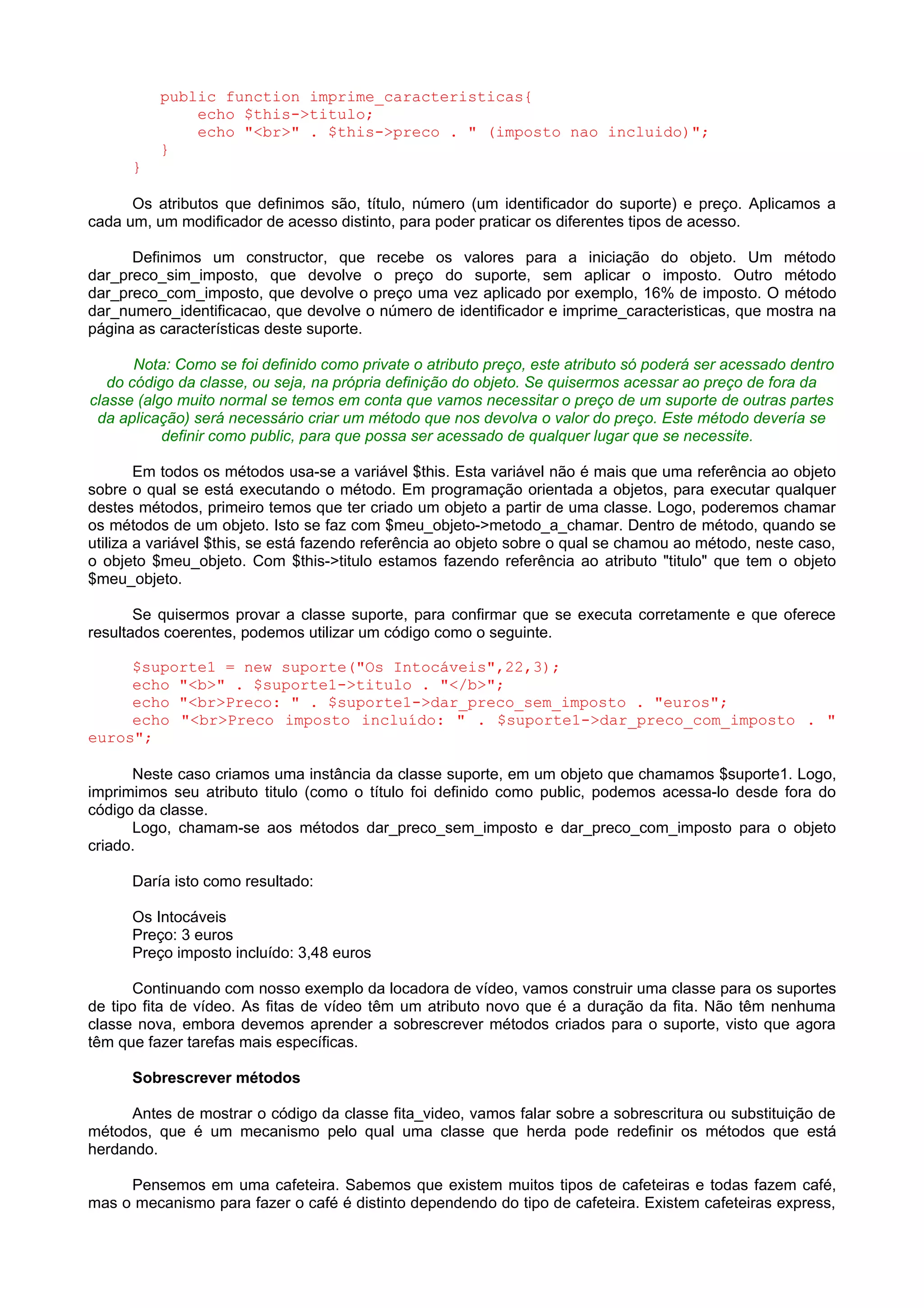 public function imprime_caracteristicas{
echo $this->titulo;
echo "<br>" . $this->preco . " (imposto nao incluido)";
}
}
Os atributos que definimos são, título, número (um identificador do suporte) e preço. Aplicamos a
cada um, um modificador de acesso distinto, para poder praticar os diferentes tipos de acesso.
Definimos um constructor, que recebe os valores para a iniciação do objeto. Um método
dar_preco_sim_imposto, que devolve o preço do suporte, sem aplicar o imposto. Outro método
dar_preco_com_imposto, que devolve o preço uma vez aplicado por exemplo, 16% de imposto. O método
dar_numero_identificacao, que devolve o número de identificador e imprime_caracteristicas, que mostra na
página as características deste suporte.
Nota: Como se foi definido como private o atributo preço, este atributo só poderá ser acessado dentro
do código da classe, ou seja, na própria definição do objeto. Se quisermos acessar ao preço de fora da
classe (algo muito normal se temos em conta que vamos necessitar o preço de um suporte de outras partes
da aplicação) será necessário criar um método que nos devolva o valor do preço. Este método devería se
definir como public, para que possa ser acessado de qualquer lugar que se necessite.
Em todos os métodos usa-se a variável $this. Esta variável não é mais que uma referência ao objeto
sobre o qual se está executando o método. Em programação orientada a objetos, para executar qualquer
destes métodos, primeiro temos que ter criado um objeto a partir de uma classe. Logo, poderemos chamar
os métodos de um objeto. Isto se faz com $meu_objeto->metodo_a_chamar. Dentro de método, quando se
utiliza a variável $this, se está fazendo referência ao objeto sobre o qual se chamou ao método, neste caso,
o objeto $meu_objeto. Com $this->titulo estamos fazendo referência ao atributo "titulo" que tem o objeto
$meu_objeto.
Se quisermos provar a classe suporte, para confirmar que se executa corretamente e que oferece
resultados coerentes, podemos utilizar um código como o seguinte.
$suporte1 = new suporte("Os Intocáveis",22,3);
echo "<b>" . $suporte1->titulo . "</b>";
echo "<br>Preco: " . $suporte1->dar_preco_sem_imposto . "euros";
echo "<br>Preco imposto incluído: " . $suporte1->dar_preco_com_imposto . "
euros";
Neste caso criamos uma instância da classe suporte, em um objeto que chamamos $suporte1. Logo,
imprimimos seu atributo titulo (como o título foi definido como public, podemos acessa-lo desde fora do
código da classe.
Logo, chamam-se aos métodos dar_preco_sem_imposto e dar_preco_com_imposto para o objeto
criado.
Daría isto como resultado:
Os Intocáveis
Preço: 3 euros
Preço imposto incluído: 3,48 euros
Continuando com nosso exemplo da locadora de vídeo, vamos construir uma classe para os suportes
de tipo fita de vídeo. As fitas de vídeo têm um atributo novo que é a duração da fita. Não têm nenhuma
classe nova, embora devemos aprender a sobrescrever métodos criados para o suporte, visto que agora
têm que fazer tarefas mais específicas.
Sobrescrever métodos
Antes de mostrar o código da classe fita_video, vamos falar sobre a sobrescritura ou substituição de
métodos, que é um mecanismo pelo qual uma classe que herda pode redefinir os métodos que está
herdando.
Pensemos em uma cafeteira. Sabemos que existem muitos tipos de cafeteiras e todas fazem café,
mas o mecanismo para fazer o café é distinto dependendo do tipo de cafeteira. Existem cafeteiras express,
 