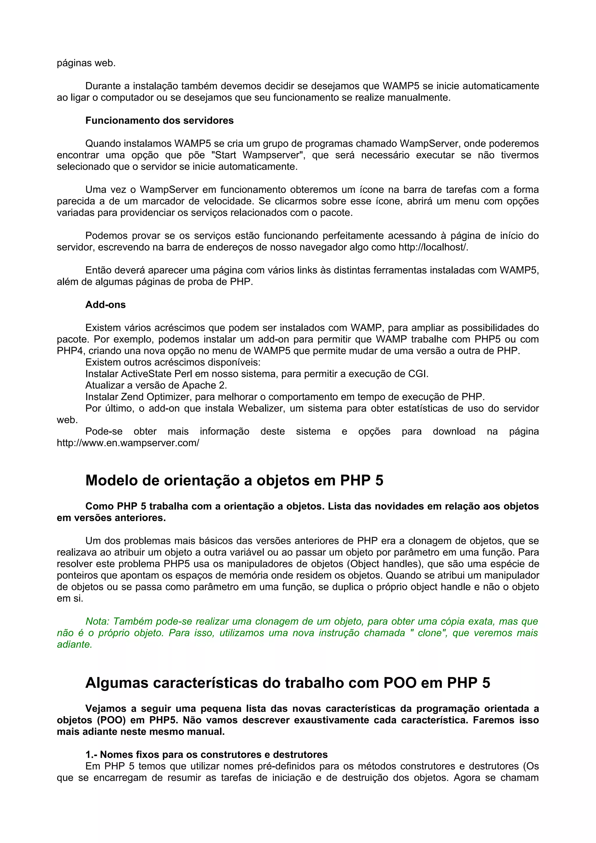 páginas web.
Durante a instalação também devemos decidir se desejamos que WAMP5 se inicie automaticamente
ao ligar o computador ou se desejamos que seu funcionamento se realize manualmente.
Funcionamento dos servidores
Quando instalamos WAMP5 se cria um grupo de programas chamado WampServer, onde poderemos
encontrar uma opção que põe "Start Wampserver", que será necessário executar se não tivermos
selecionado que o servidor se inicie automaticamente.
Uma vez o WampServer em funcionamento obteremos um ícone na barra de tarefas com a forma
parecida a de um marcador de velocidade. Se clicarmos sobre esse ícone, abrirá um menu com opções
variadas para providenciar os serviços relacionados com o pacote.
Podemos provar se os serviços estão funcionando perfeitamente acessando à página de início do
servidor, escrevendo na barra de endereços de nosso navegador algo como http://localhost/.
Então deverá aparecer uma página com vários links às distintas ferramentas instaladas com WAMP5,
além de algumas páginas de proba de PHP.
Add-ons
Existem vários acréscimos que podem ser instalados com WAMP, para ampliar as possibilidades do
pacote. Por exemplo, podemos instalar um add-on para permitir que WAMP trabalhe com PHP5 ou com
PHP4, criando una nova opção no menu de WAMP5 que permite mudar de uma versão a outra de PHP.
Existem outros acréscimos disponíveis:
Instalar ActiveState Perl em nosso sistema, para permitir a execução de CGI.
Atualizar a versão de Apache 2.
Instalar Zend Optimizer, para melhorar o comportamento em tempo de execução de PHP.
Por último, o add-on que instala Webalizer, um sistema para obter estatísticas de uso do servidor
web.
Pode-se obter mais informação deste sistema e opções para download na página
http://www.en.wampserver.com/
Modelo de orientação a objetos em PHP 5
Como PHP 5 trabalha com a orientação a objetos. Lista das novidades em relação aos objetos
em versões anteriores.
Um dos problemas mais básicos das versões anteriores de PHP era a clonagem de objetos, que se
realizava ao atribuir um objeto a outra variável ou ao passar um objeto por parâmetro em uma função. Para
resolver este problema PHP5 usa os manipuladores de objetos (Object handles), que são uma espécie de
ponteiros que apontam os espaços de memória onde residem os objetos. Quando se atribui um manipulador
de objetos ou se passa como parâmetro em uma função, se duplica o próprio object handle e não o objeto
em si.
Nota: Também pode-se realizar uma clonagem de um objeto, para obter uma cópia exata, mas que
não é o próprio objeto. Para isso, utilizamos uma nova instrução chamada " clone", que veremos mais
adiante.
Algumas características do trabalho com POO em PHP 5
Vejamos a seguir uma pequena lista das novas características da programação orientada a
objetos (POO) em PHP5. Não vamos descrever exaustivamente cada característica. Faremos isso
mais adiante neste mesmo manual.
1.- Nomes fixos para os construtores e destrutores
Em PHP 5 temos que utilizar nomes pré-definidos para os métodos construtores e destrutores (Os
que se encarregam de resumir as tarefas de iniciação e de destruição dos objetos. Agora se chamam
 