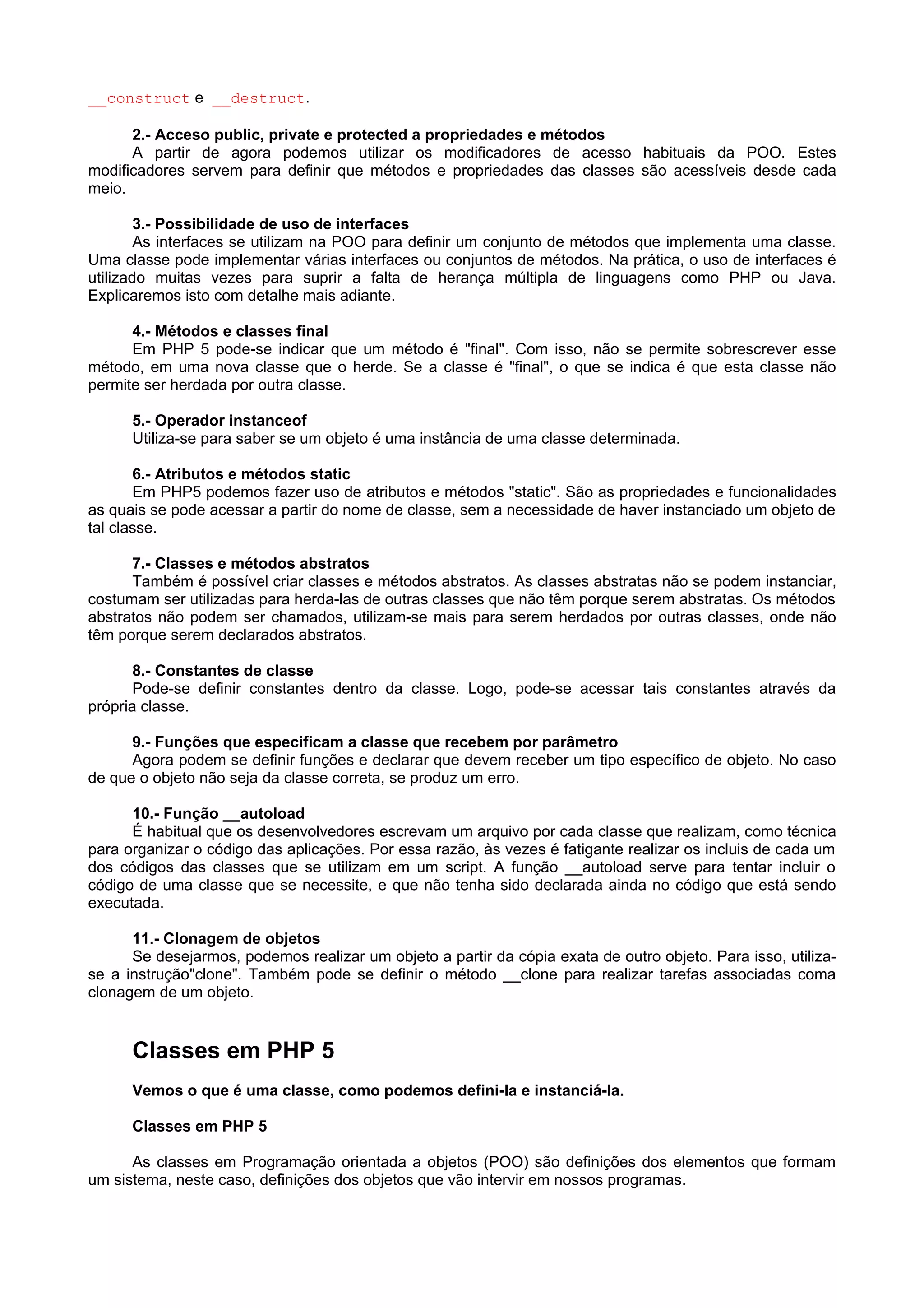 __construct e __destruct.
2.- Acceso public, private e protected a propriedades e métodos
A partir de agora podemos utilizar os modificadores de acesso habituais da POO. Estes
modificadores servem para definir que métodos e propriedades das classes são acessíveis desde cada
meio.
3.- Possibilidade de uso de interfaces
As interfaces se utilizam na POO para definir um conjunto de métodos que implementa uma classe.
Uma classe pode implementar várias interfaces ou conjuntos de métodos. Na prática, o uso de interfaces é
utilizado muitas vezes para suprir a falta de herança múltipla de linguagens como PHP ou Java.
Explicaremos isto com detalhe mais adiante.
4.- Métodos e classes final
Em PHP 5 pode-se indicar que um método é "final". Com isso, não se permite sobrescrever esse
método, em uma nova classe que o herde. Se a classe é "final", o que se indica é que esta classe não
permite ser herdada por outra classe.
5.- Operador instanceof
Utiliza-se para saber se um objeto é uma instância de uma classe determinada.
6.- Atributos e métodos static
Em PHP5 podemos fazer uso de atributos e métodos "static". São as propriedades e funcionalidades
as quais se pode acessar a partir do nome de classe, sem a necessidade de haver instanciado um objeto de
tal classe.
7.- Classes e métodos abstratos
Também é possível criar classes e métodos abstratos. As classes abstratas não se podem instanciar,
costumam ser utilizadas para herda-las de outras classes que não têm porque serem abstratas. Os métodos
abstratos não podem ser chamados, utilizam-se mais para serem herdados por outras classes, onde não
têm porque serem declarados abstratos.
8.- Constantes de classe
Pode-se definir constantes dentro da classe. Logo, pode-se acessar tais constantes através da
própria classe.
9.- Funções que especificam a classe que recebem por parâmetro
Agora podem se definir funções e declarar que devem receber um tipo específico de objeto. No caso
de que o objeto não seja da classe correta, se produz um erro.
10.- Função __autoload
É habitual que os desenvolvedores escrevam um arquivo por cada classe que realizam, como técnica
para organizar o código das aplicações. Por essa razão, às vezes é fatigante realizar os incluis de cada um
dos códigos das classes que se utilizam em um script. A função __autoload serve para tentar incluir o
código de uma classe que se necessite, e que não tenha sido declarada ainda no código que está sendo
executada.
11.- Clonagem de objetos
Se desejarmos, podemos realizar um objeto a partir da cópia exata de outro objeto. Para isso, utiliza-
se a instrução"clone". Também pode se definir o método __clone para realizar tarefas associadas coma
clonagem de um objeto.
Classes em PHP 5
Vemos o que é uma classe, como podemos defini-la e instanciá-la.
Classes em PHP 5
As classes em Programação orientada a objetos (POO) são definições dos elementos que formam
um sistema, neste caso, definições dos objetos que vão intervir em nossos programas.
 