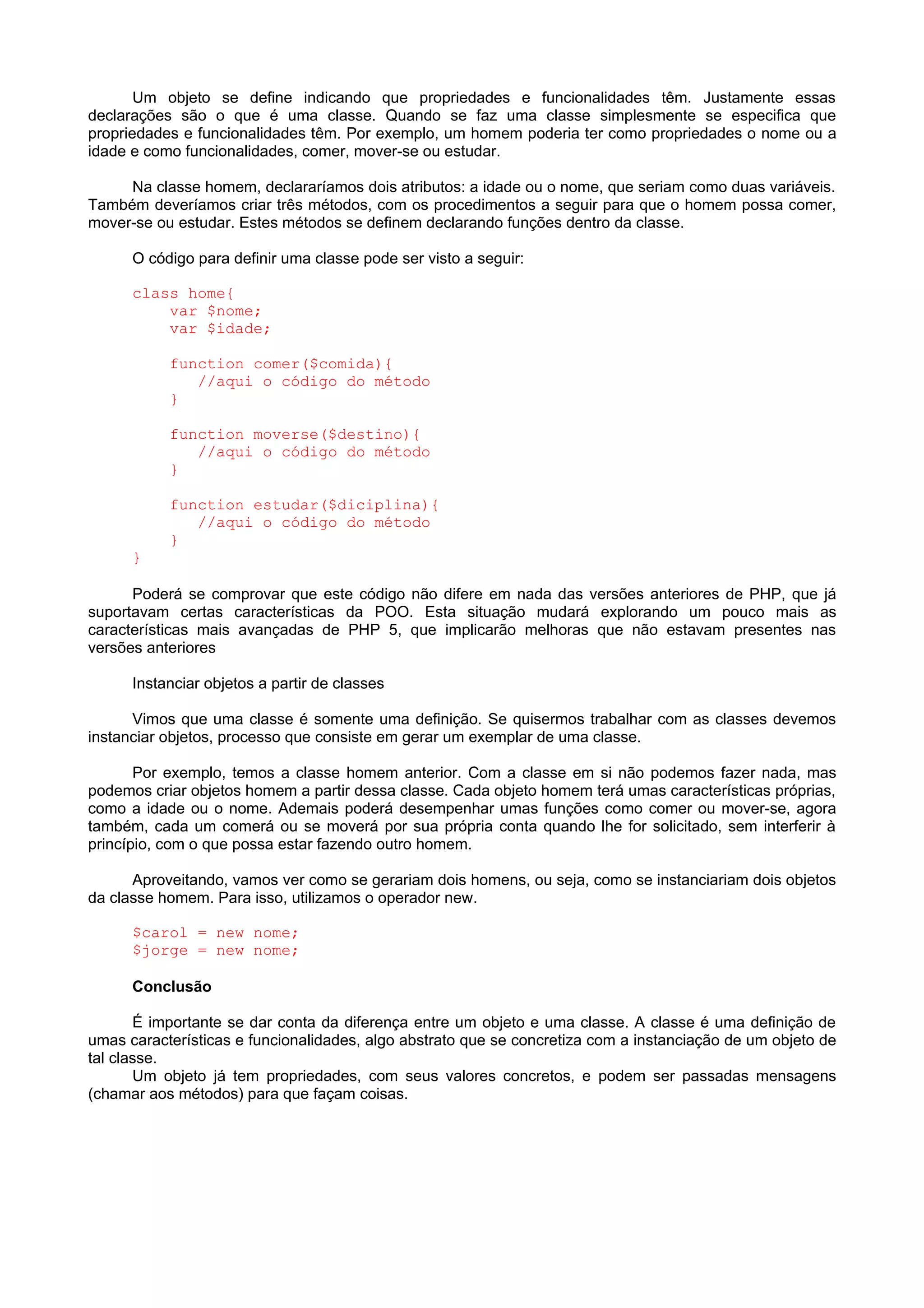 Um objeto se define indicando que propriedades e funcionalidades têm. Justamente essas
declarações são o que é uma classe. Quando se faz uma classe simplesmente se especifica que
propriedades e funcionalidades têm. Por exemplo, um homem poderia ter como propriedades o nome ou a
idade e como funcionalidades, comer, mover-se ou estudar.
Na classe homem, declararíamos dois atributos: a idade ou o nome, que seriam como duas variáveis.
Também deveríamos criar três métodos, com os procedimentos a seguir para que o homem possa comer,
mover-se ou estudar. Estes métodos se definem declarando funções dentro da classe.
O código para definir uma classe pode ser visto a seguir:
class home{
var $nome;
var $idade;
function comer($comida){
//aqui o código do método
}
function moverse($destino){
//aqui o código do método
}
function estudar($diciplina){
//aqui o código do método
}
}
Poderá se comprovar que este código não difere em nada das versões anteriores de PHP, que já
suportavam certas características da POO. Esta situação mudará explorando um pouco mais as
características mais avançadas de PHP 5, que implicarão melhoras que não estavam presentes nas
versões anteriores
Instanciar objetos a partir de classes
Vimos que uma classe é somente uma definição. Se quisermos trabalhar com as classes devemos
instanciar objetos, processo que consiste em gerar um exemplar de uma classe.
Por exemplo, temos a classe homem anterior. Com a classe em si não podemos fazer nada, mas
podemos criar objetos homem a partir dessa classe. Cada objeto homem terá umas características próprias,
como a idade ou o nome. Ademais poderá desempenhar umas funções como comer ou mover-se, agora
também, cada um comerá ou se moverá por sua própria conta quando lhe for solicitado, sem interferir à
princípio, com o que possa estar fazendo outro homem.
Aproveitando, vamos ver como se gerariam dois homens, ou seja, como se instanciariam dois objetos
da classe homem. Para isso, utilizamos o operador new.
$carol = new nome;
$jorge = new nome;
Conclusão
É importante se dar conta da diferença entre um objeto e uma classe. A classe é uma definição de
umas características e funcionalidades, algo abstrato que se concretiza com a instanciação de um objeto de
tal classe.
Um objeto já tem propriedades, com seus valores concretos, e podem ser passadas mensagens
(chamar aos métodos) para que façam coisas.
 
