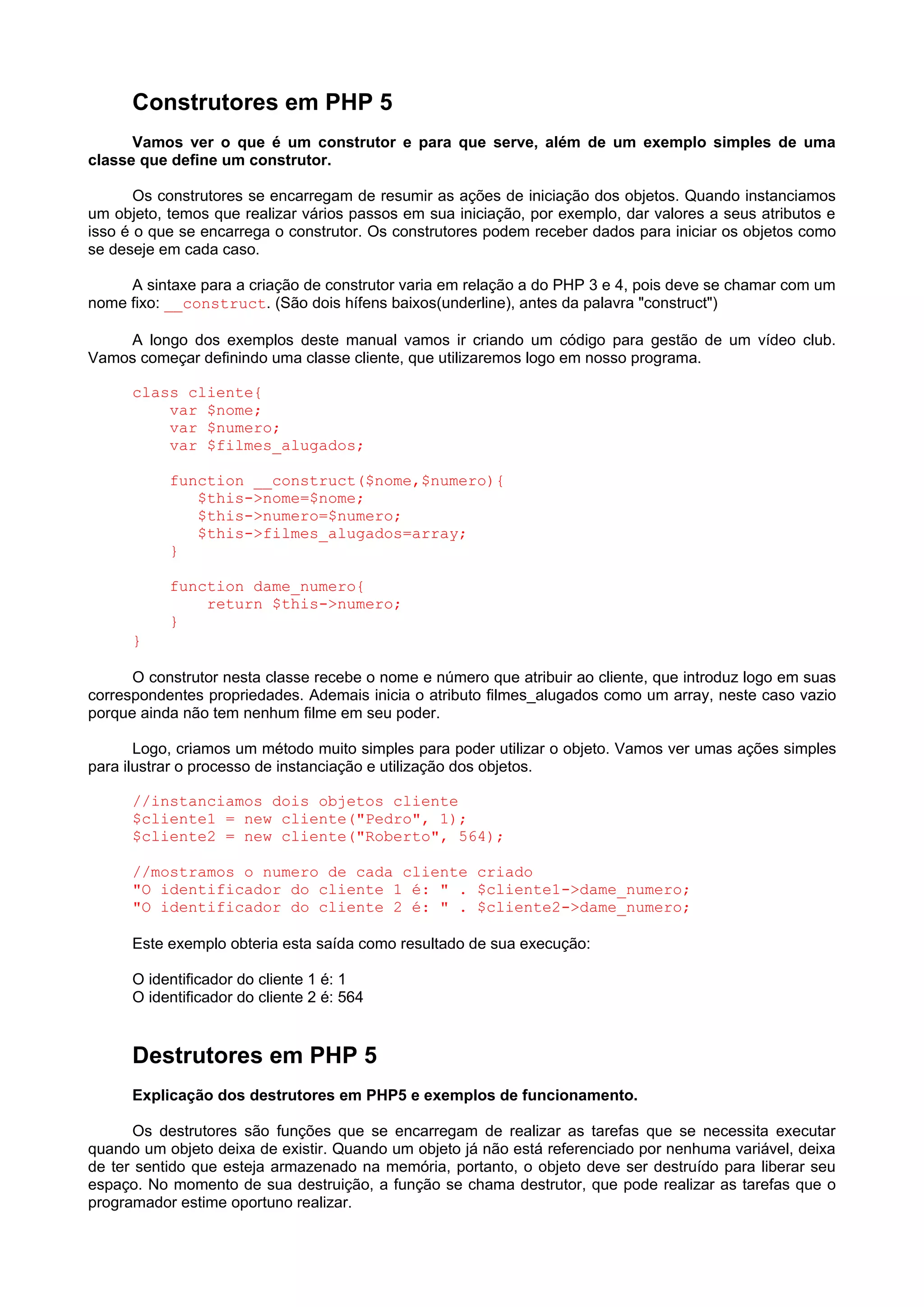 Construtores em PHP 5
Vamos ver o que é um construtor e para que serve, além de um exemplo simples de uma
classe que define um construtor.
Os construtores se encarregam de resumir as ações de iniciação dos objetos. Quando instanciamos
um objeto, temos que realizar vários passos em sua iniciação, por exemplo, dar valores a seus atributos e
isso é o que se encarrega o construtor. Os construtores podem receber dados para iniciar os objetos como
se deseje em cada caso.
A sintaxe para a criação de construtor varia em relação a do PHP 3 e 4, pois deve se chamar com um
nome fixo: __construct. (São dois hífens baixos(underline), antes da palavra "construct")
A longo dos exemplos deste manual vamos ir criando um código para gestão de um vídeo club.
Vamos começar definindo uma classe cliente, que utilizaremos logo em nosso programa.
class cliente{
var $nome;
var $numero;
var $filmes_alugados;
function __construct($nome,$numero){
$this->nome=$nome;
$this->numero=$numero;
$this->filmes_alugados=array;
}
function dame_numero{
return $this->numero;
}
}
O construtor nesta classe recebe o nome e número que atribuir ao cliente, que introduz logo em suas
correspondentes propriedades. Ademais inicia o atributo filmes_alugados como um array, neste caso vazio
porque ainda não tem nenhum filme em seu poder.
Logo, criamos um método muito simples para poder utilizar o objeto. Vamos ver umas ações simples
para ilustrar o processo de instanciação e utilização dos objetos.
//instanciamos dois objetos cliente
$cliente1 = new cliente("Pedro", 1);
$cliente2 = new cliente("Roberto", 564);
//mostramos o numero de cada cliente criado
"O identificador do cliente 1 é: " . $cliente1->dame_numero;
"O identificador do cliente 2 é: " . $cliente2->dame_numero;
Este exemplo obteria esta saída como resultado de sua execução:
O identificador do cliente 1 é: 1
O identificador do cliente 2 é: 564
Destrutores em PHP 5
Explicação dos destrutores em PHP5 e exemplos de funcionamento.
Os destrutores são funções que se encarregam de realizar as tarefas que se necessita executar
quando um objeto deixa de existir. Quando um objeto já não está referenciado por nenhuma variável, deixa
de ter sentido que esteja armazenado na memória, portanto, o objeto deve ser destruído para liberar seu
espaço. No momento de sua destruição, a função se chama destrutor, que pode realizar as tarefas que o
programador estime oportuno realizar.
 