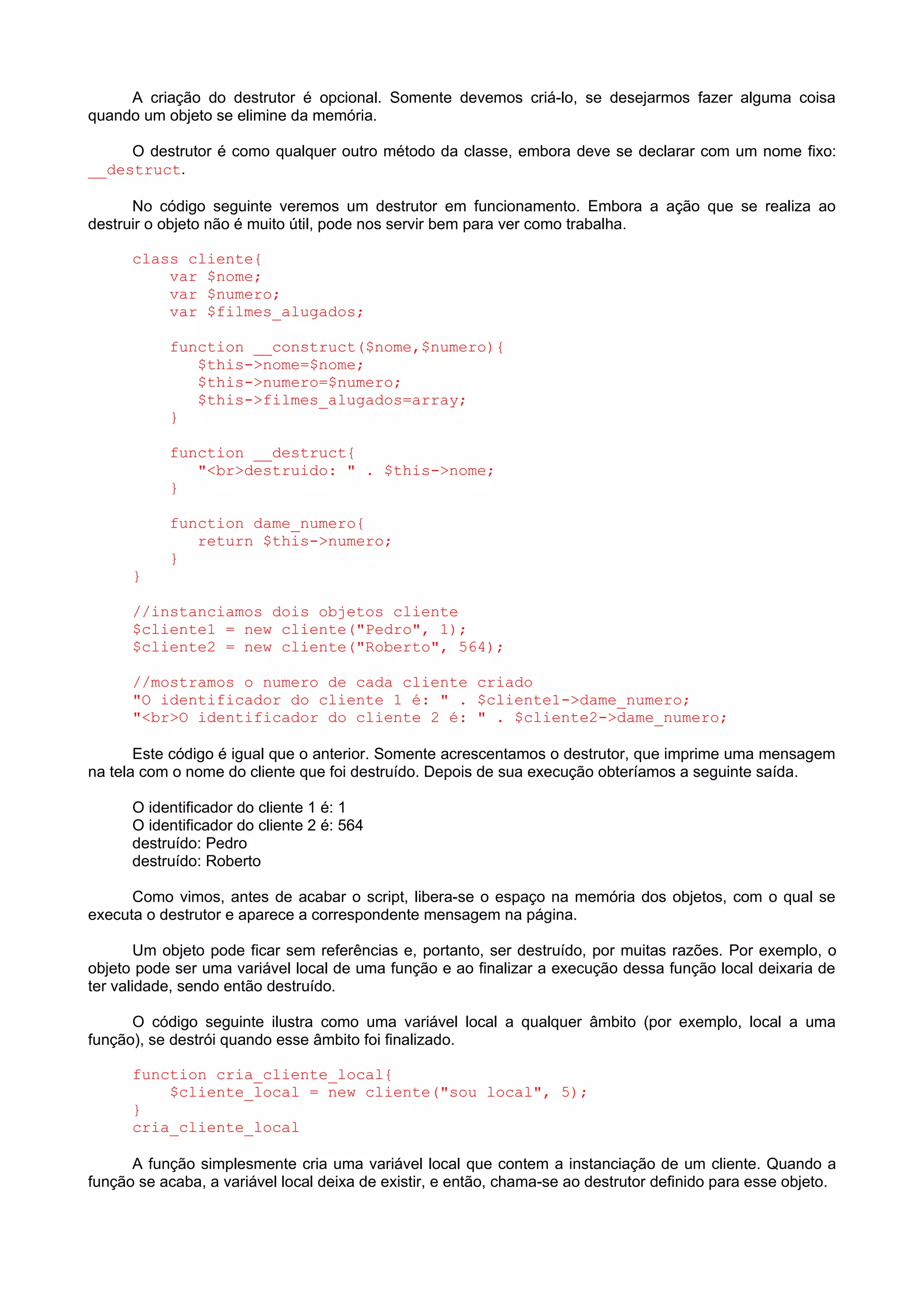 A criação do destrutor é opcional. Somente devemos criá-lo, se desejarmos fazer alguma coisa
quando um objeto se elimine da memória.
O destrutor é como qualquer outro método da classe, embora deve se declarar com um nome fixo:
__destruct.
No código seguinte veremos um destrutor em funcionamento. Embora a ação que se realiza ao
destruir o objeto não é muito útil, pode nos servir bem para ver como trabalha.
class cliente{
var $nome;
var $numero;
var $filmes_alugados;
function __construct($nome,$numero){
$this->nome=$nome;
$this->numero=$numero;
$this->filmes_alugados=array;
}
function __destruct{
"<br>destruido: " . $this->nome;
}
function dame_numero{
return $this->numero;
}
}
//instanciamos dois objetos cliente
$cliente1 = new cliente("Pedro", 1);
$cliente2 = new cliente("Roberto", 564);
//mostramos o numero de cada cliente criado
"O identificador do cliente 1 é: " . $cliente1->dame_numero;
"<br>O identificador do cliente 2 é: " . $cliente2->dame_numero;
Este código é igual que o anterior. Somente acrescentamos o destrutor, que imprime uma mensagem
na tela com o nome do cliente que foi destruído. Depois de sua execução obteríamos a seguinte saída.
O identificador do cliente 1 é: 1
O identificador do cliente 2 é: 564
destruído: Pedro
destruído: Roberto
Como vimos, antes de acabar o script, libera-se o espaço na memória dos objetos, com o qual se
executa o destrutor e aparece a correspondente mensagem na página.
Um objeto pode ficar sem referências e, portanto, ser destruído, por muitas razões. Por exemplo, o
objeto pode ser uma variável local de uma função e ao finalizar a execução dessa função local deixaria de
ter validade, sendo então destruído.
O código seguinte ilustra como uma variável local a qualquer âmbito (por exemplo, local a uma
função), se destrói quando esse âmbito foi finalizado.
function cria_cliente_local{
$cliente_local = new cliente("sou local", 5);
}
cria_cliente_local
A função simplesmente cria uma variável local que contem a instanciação de um cliente. Quando a
função se acaba, a variável local deixa de existir, e então, chama-se ao destrutor definido para esse objeto.
 