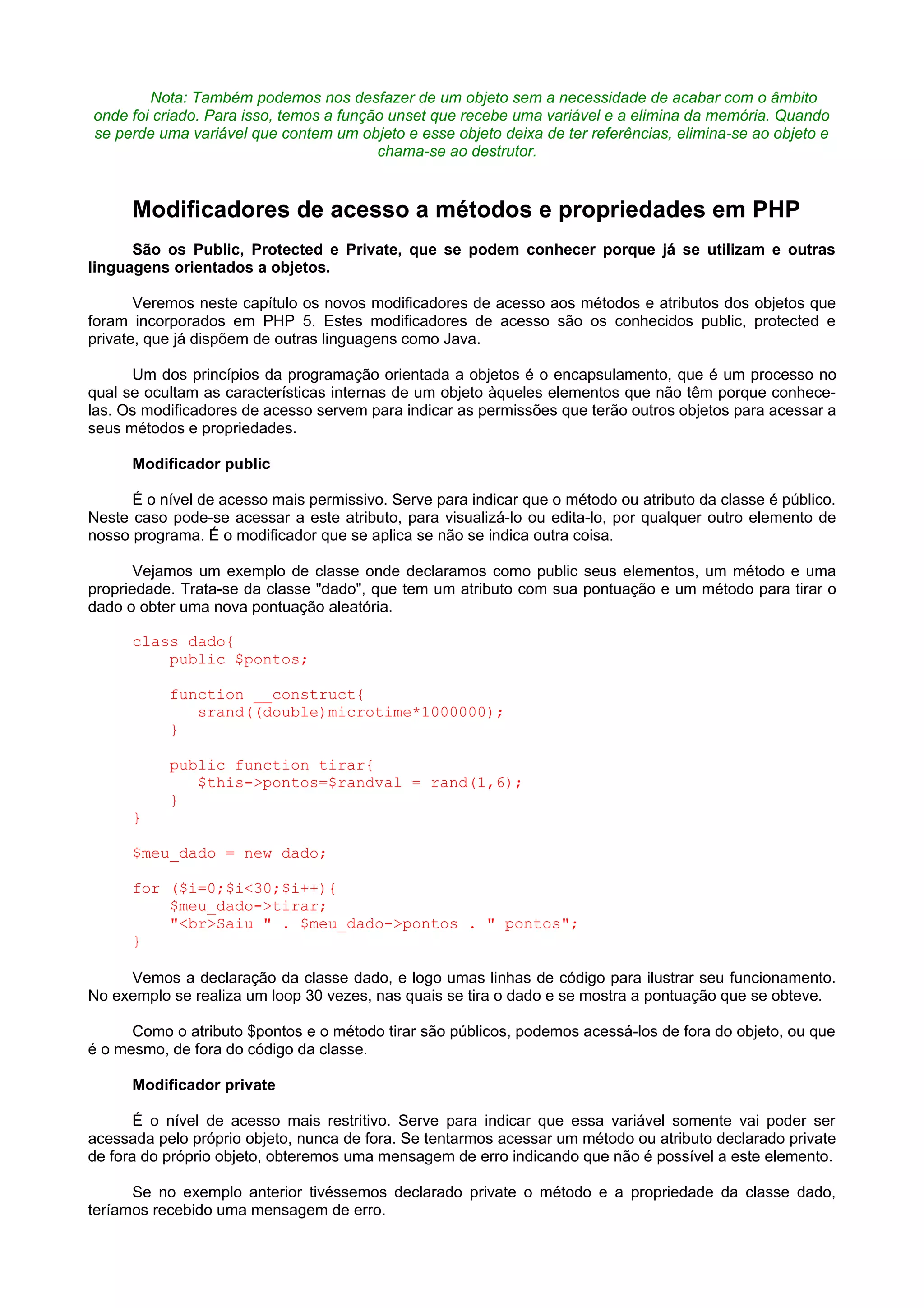 Nota: Também podemos nos desfazer de um objeto sem a necessidade de acabar com o âmbito
onde foi criado. Para isso, temos a função unset que recebe uma variável e a elimina da memória. Quando
se perde uma variável que contem um objeto e esse objeto deixa de ter referências, elimina-se ao objeto e
chama-se ao destrutor.
Modificadores de acesso a métodos e propriedades em PHP
São os Public, Protected e Private, que se podem conhecer porque já se utilizam e outras
linguagens orientados a objetos.
Veremos neste capítulo os novos modificadores de acesso aos métodos e atributos dos objetos que
foram incorporados em PHP 5. Estes modificadores de acesso são os conhecidos public, protected e
private, que já dispõem de outras linguagens como Java.
Um dos princípios da programação orientada a objetos é o encapsulamento, que é um processo no
qual se ocultam as características internas de um objeto àqueles elementos que não têm porque conhece-
las. Os modificadores de acesso servem para indicar as permissões que terão outros objetos para acessar a
seus métodos e propriedades.
Modificador public
É o nível de acesso mais permissivo. Serve para indicar que o método ou atributo da classe é público.
Neste caso pode-se acessar a este atributo, para visualizá-lo ou edita-lo, por qualquer outro elemento de
nosso programa. É o modificador que se aplica se não se indica outra coisa.
Vejamos um exemplo de classe onde declaramos como public seus elementos, um método e uma
propriedade. Trata-se da classe "dado", que tem um atributo com sua pontuação e um método para tirar o
dado o obter uma nova pontuação aleatória.
class dado{
public $pontos;
function __construct{
srand((double)microtime*1000000);
}
public function tirar{
$this->pontos=$randval = rand(1,6);
}
}
$meu_dado = new dado;
for ($i=0;$i<30;$i++){
$meu_dado->tirar;
"<br>Saiu " . $meu_dado->pontos . " pontos";
}
Vemos a declaração da classe dado, e logo umas linhas de código para ilustrar seu funcionamento.
No exemplo se realiza um loop 30 vezes, nas quais se tira o dado e se mostra a pontuação que se obteve.
Como o atributo $pontos e o método tirar são públicos, podemos acessá-los de fora do objeto, ou que
é o mesmo, de fora do código da classe.
Modificador private
É o nível de acesso mais restritivo. Serve para indicar que essa variável somente vai poder ser
acessada pelo próprio objeto, nunca de fora. Se tentarmos acessar um método ou atributo declarado private
de fora do próprio objeto, obteremos uma mensagem de erro indicando que não é possível a este elemento.
Se no exemplo anterior tivéssemos declarado private o método e a propriedade da classe dado,
teríamos recebido uma mensagem de erro.
 