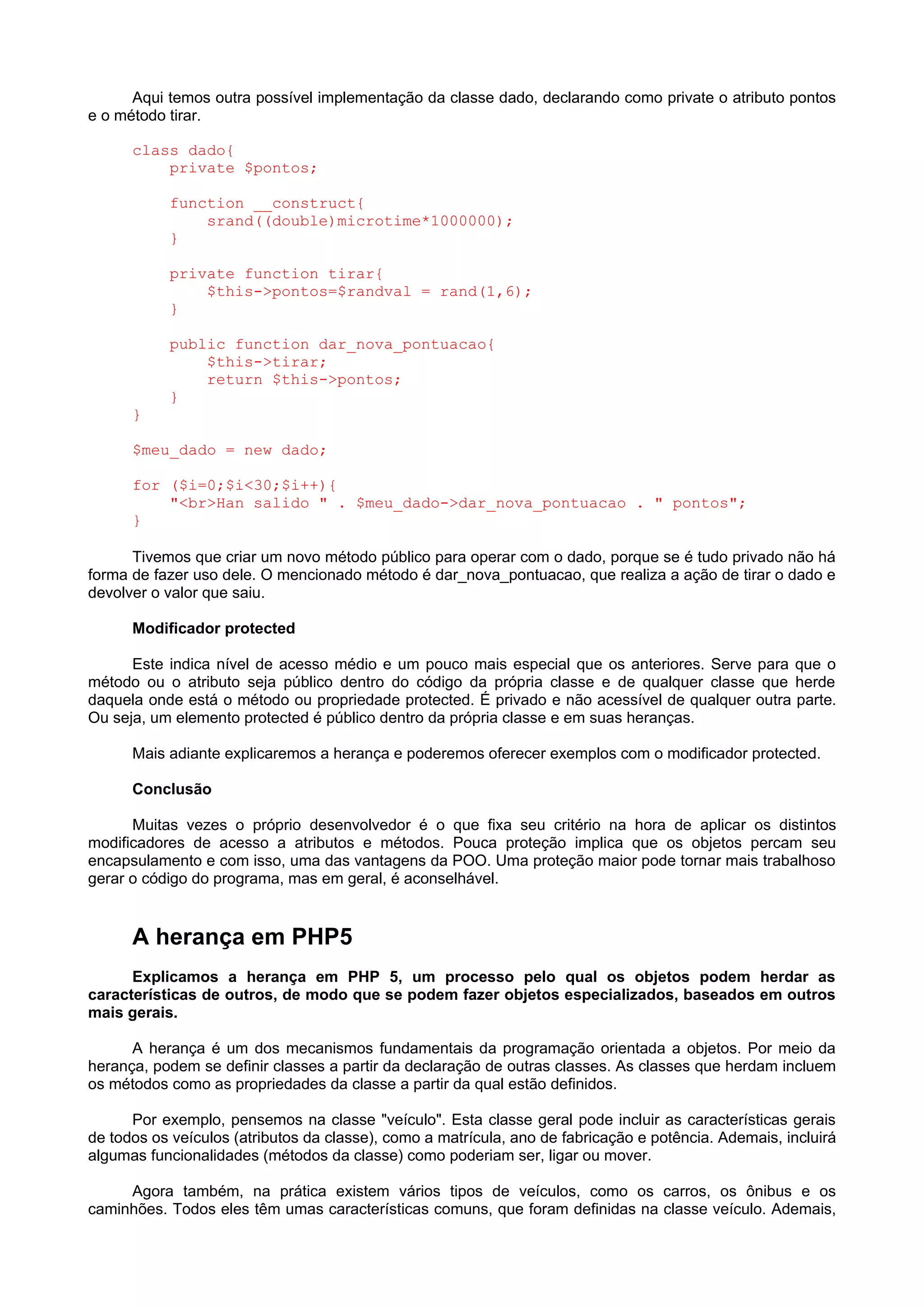 Aqui temos outra possível implementação da classe dado, declarando como private o atributo pontos
e o método tirar.
class dado{
private $pontos;
function __construct{
srand((double)microtime*1000000);
}
private function tirar{
$this->pontos=$randval = rand(1,6);
}
public function dar_nova_pontuacao{
$this->tirar;
return $this->pontos;
}
}
$meu_dado = new dado;
for ($i=0;$i<30;$i++){
"<br>Han salido " . $meu_dado->dar_nova_pontuacao . " pontos";
}
Tivemos que criar um novo método público para operar com o dado, porque se é tudo privado não há
forma de fazer uso dele. O mencionado método é dar_nova_pontuacao, que realiza a ação de tirar o dado e
devolver o valor que saiu.
Modificador protected
Este indica nível de acesso médio e um pouco mais especial que os anteriores. Serve para que o
método ou o atributo seja público dentro do código da própria classe e de qualquer classe que herde
daquela onde está o método ou propriedade protected. É privado e não acessível de qualquer outra parte.
Ou seja, um elemento protected é público dentro da própria classe e em suas heranças.
Mais adiante explicaremos a herança e poderemos oferecer exemplos com o modificador protected.
Conclusão
Muitas vezes o próprio desenvolvedor é o que fixa seu critério na hora de aplicar os distintos
modificadores de acesso a atributos e métodos. Pouca proteção implica que os objetos percam seu
encapsulamento e com isso, uma das vantagens da POO. Uma proteção maior pode tornar mais trabalhoso
gerar o código do programa, mas em geral, é aconselhável.
A herança em PHP5
Explicamos a herança em PHP 5, um processo pelo qual os objetos podem herdar as
características de outros, de modo que se podem fazer objetos especializados, baseados em outros
mais gerais.
A herança é um dos mecanismos fundamentais da programação orientada a objetos. Por meio da
herança, podem se definir classes a partir da declaração de outras classes. As classes que herdam incluem
os métodos como as propriedades da classe a partir da qual estão definidos.
Por exemplo, pensemos na classe "veículo". Esta classe geral pode incluir as características gerais
de todos os veículos (atributos da classe), como a matrícula, ano de fabricação e potência. Ademais, incluirá
algumas funcionalidades (métodos da classe) como poderiam ser, ligar ou mover.
Agora também, na prática existem vários tipos de veículos, como os carros, os ônibus e os
caminhões. Todos eles têm umas características comuns, que foram definidas na classe veículo. Ademais,
 