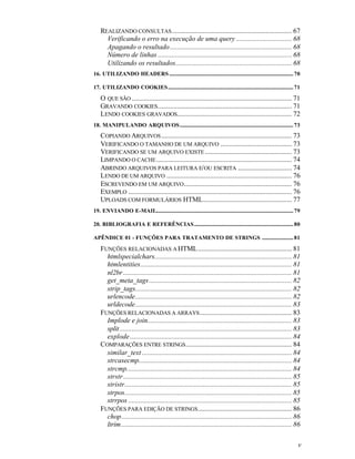 REALIZANDO CONSULTAS ..................................................................... 67
      Verificando o erro na execução de uma query ................................ 68
      Apagando o resultado ...................................................................... 68
      Número de linhas ............................................................................. 68
      Utilizando os resultados................................................................... 68
16. UTILIZANDO HEADERS ............................................................................................... 70

17. UTILIZANDO COOKIES................................................................................................ 71

    O QUE SÃO ............................................................................................ 71
    GRAVANDO COOKIES ............................................................................. 71
    LENDO COOKIES GRAVADOS.................................................................. 72
18. MANIPULANDO ARQUIVOS....................................................................................... 73
    COPIANDO ARQUIVOS ........................................................................... 73
    VERIFICANDO O TAMANHO DE UM ARQUIVO ......................................... 73
    VERIFICANDO SE UM ARQUIVO EXISTE .................................................. 73
    LIMPANDO O CACHE .............................................................................. 74
    ABRINDO ARQUIVOS PARA LEITURA E/ OU ESCRITA ............................... 74
    LENDO DE UM ARQUIVO ........................................................................ 76
    ESCREVENDO EM UM ARQUIVO .............................................................. 76
    EXEMPLO .............................................................................................. 76
    UPLOADS COM FORMULÁRIOS HTML................................................... 77
19. ENVIANDO E-MAIL......................................................................................................... 79

20. BIBLIOGRAFIA E REFERÊNCIAS............................................................................ 80

APÊNDICE 01 - FUNÇÕES PARA TRATAMENTO DE STRINGS ........................ 81

    FUNÇÕES RELACIONADAS A HTML ...................................................... 81
      htmlspecialchars............................................................................... 81
      htmlentities....................................................................................... 81
      nl2br ................................................................................................. 81
      get_meta_tags .................................................................................. 82
      strip_tags.......................................................................................... 82
      urlencode.......................................................................................... 82
      urldecode.......................................................................................... 83
    FUNÇÕES RELACIONADAS A ARRAYS ..................................................... 83
      Implode e join................................................................................... 83
      split ................................................................................................... 83
      explode ............................................................................................. 84
    COMPARAÇÕES ENTRE STRINGS ............................................................. 84
      similar_text ...................................................................................... 84
      strcasecmp........................................................................................ 84
      strcmp............................................................................................... 84
      strstr................................................................................................. 85
      stristr................................................................................................ 85
      strpos................................................................................................ 85
      strrpos .............................................................................................. 85
    FUNÇÕES PARA EDIÇÃO DE STRINGS ...................................................... 86
      chop.................................................................................................. 86
      ltrim .................................................................................................. 86

                                                                                                                             v
 