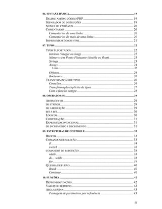 06. SINTAXE BÁSICA............................................................................................................. 19
    DELIMITANDO O CÓDIGO PHP............................................................... 19
    SEPARADOR DE INSTRUÇÕES ................................................................. 19
    NOMES DE VARIÁVEIS ........................................................................... 20
    COMENTÁRIOS ...................................................................................... 20
      Comentários de uma linha:.............................................................. 20
      Comentários de mais de uma linha:................................................. 20
    IMPRIMINDO CÓDIGO HTML ................................................................... 21
07. TIPOS..................................................................................................................................... 22
    TIPOS SUPORTADOS .............................................................................. 22
      Inteiros (integer ou long) ................................................................. 22
      Números em Ponto Flutuante (double ou float) .............................. 23
      Strings .............................................................................................. 23
      Arrays............................................................................................... 24
              Listas ................................................................................................................................25

      Objetos ............................................................................................. 26
      Booleanos......................................................................................... 26
    TRANSFORMAÇÃO DE TIPOS .................................................................. 26
      Coerções........................................................................................... 26
      Transformação explícita de tipos..................................................... 27
      Com a função settype....................................................................... 28
08. OPERADORES ................................................................................................................... 29

    ARITMÉTICOS ........................................................................................ 29
    DE STRINGS ............................................................................................ 29
    DE ATRIBUIÇÃO ..................................................................................... 29
    BIT A BIT................................................................................................ 30
    LÓGICOS................................................................................................ 30
    COMPARAÇÃO....................................................................................... 31
    EXPRESSÃO CONDICIONAL .................................................................... 31
    DE INCREMENTO E DECREMENTO ........................................................... 31
09. ESTRUTURAS DE CONTROLE................................................................................... 33
    BLOCOS ................................................................................................. 33
    COMANDOS DE SELEÇÃO ....................................................................... 33
      if ....................................................................................................... 34
      switch ............................................................................................... 36
    COMANDOS DE REPETIÇÃO .................................................................... 38
      while ................................................................................................. 38
      do... while ......................................................................................... 38
      for..................................................................................................... 39
    QUEBRA DE FLUXO ................................................................................ 40
      Break ................................................................................................ 40
      Continue........................................................................................... 40
10. FUNÇÕES ............................................................................................................................. 42
    DEFININDO FUNÇÕES ............................................................................. 42
    VALOR DE RETORNO.............................................................................. 42
    ARGUMENTOS ....................................................................................... 43
      Passagem de parâmetros por referência ......................................... 43

                                                                                                                                                   iii
 