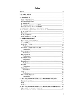 Índice

ÍNDICE...........................................................................................................................................II

NOTAS DO AUTOR....................................................................................................................1

01. INTRODUÇÃO......................................................................................................................2
    CLIENT-SIDE SCRIPTS ............................................................................. 2
    SERVER-SIDE SCRIPTS............................................................................. 2
    O QUE É PHP?......................................................................................... 3
    O QUE PODE SER FEITO COM PHP? .......................................................... 4
    COMO SURGIU A LINGUAGEM PHP? ........................................................ 4
02. ENVIANDO DADOS PARA O SERVIDOR HTTP.....................................................6
    O MÉTODO GET...................................................................................... 6
    HEADERS................................................................................................. 7
    O MÉTODO POST.................................................................................... 8
    UTILIZANDO GET E POST...................................................................... 8
03. FORMULÁRIOS HTML.....................................................................................................9
    DEFININDO UM FORMULÁRIO .................................................................. 9
    A TAG <INPUT>....................................................................................... 9
    CAMPO DE TEXTO ................................................................................. 10
      Parâmetros: ..................................................................................... 10
    CAMPO DE TEXTO COM MÁSCARA ........................................................ 10
      Parâmetros: ..................................................................................... 10
    CHECKBOX ............................................................................................ 11
      Parâmetros: ..................................................................................... 11
    RADIO BUTTON ..................................................................................... 11
      Parâmetros: ..................................................................................... 11
    SUBMIT BUTTON ................................................................................... 11
      Parâmetros: ..................................................................................... 12
    RESET BUTTON ..................................................................................... 12
      Parâmetros: ..................................................................................... 12
    BUTTON ................................................................................................ 12
      Parâmetros: ..................................................................................... 12
    TEXTAREA ............................................................................................ 12
      Parâmetros: ..................................................................................... 12
    SELECT .................................................................................................. 13
      Parâmetros: ..................................................................................... 13
    UPLOAD DE ARQUIVOS .......................................................................... 13
      Parâmetros: ..................................................................................... 14
04. INSTALAÇÃO E CONFIGURAÇÃO EM AMBIENTE WINDOWS ................ 15
    SERVIDOR APACHE................................................................................ 15
    PHP ...................................................................................................... 15
    MYSQL................................................................................................. 16
05. INSTALAÇÃO E CONFIGURAÇÃO EM AMBIENTE LINUX REDHAT..... 18
    (DISPONÍVEL NA PRÓXIMA VERSÃO )...................................................... 18


                                                                                                                                                ii
 