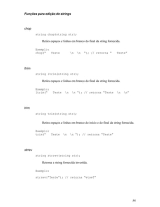 Funções para edição de strings



chop
         string chop(string str);

            Retira espaços e linhas em branco do final da string fornecida.

         Exemplo:
         chop(“   Teste            n   n    “); // retorna “          Teste”




ltrim
         string ltrim(string str);

            Retira espaços e linhas em branco do final da string fornecida.

         Exemplo:
         ltrim(“    Teste     n    n “); // retorna “Teste            n    n”




trim
         string trim(string str);


            Retira espaços e linhas em branco do início e do final da string fornecida.

         Exemplo:
         trim(“   Teste      n    n “); // retorna “Teste”




strrev
         string strrev(string str);

            Retorna a string fornecida invertida.

         Exemplo:

         strrev(“Teste”); // retorna “etseT”




                                                                                     86
 