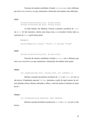 Funciona de maneira semelhante à função strcasecmp, com a diferença
que esta é case sensitive, ou seja, maiúsculas e minúsculas são tratadas como diferentes.



strstr
           string strstr(string str1, string str2);
           string strchr(string str1, string str2);

              As duas funções são idênticas. Procura a primeira ocorrência de str2
em str1. Se não encontrar, retorna uma string vazia, e se encontrar retorna todos os
caracteres de str1 a partir desse ponto.

           Exemplo:

           strstr("Mauricio Vivas", "Viv"); // retorna “Vivas”



stristr
           string strstr(string str1, string str2);

              Funciona de maneira semelhante à função strstr, com a diferença que
esta é case insensitive, ou seja, maiúsculas e minúsculas são tratadas como iguais.



strpos
           int strpos(string str1, string str2, int [offset] );

              Retorna a posição da primeira ocorrência de str2 em str1, ou zero se
não houver. O parâmetro opcional offset determina a partir de qual caracter de str1
será efetuada a busca. Mesmo utilizando o offset, o valor de retorno é referente ao início
de str1.



strrpos
           int strrpos(string haystack, char needle);

              Retorna a posição da última ocorrência de str2 em str1, ou zero se não
houver.




                                                                                       85
 