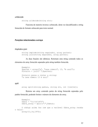 urldecode
        string urldecode(string str);

             Funciona de maneira inversa a urlencode, desta vez decodificando a string
fornecida do formato urlencode para texto normal.




Funções relacionadas a arrays



Implode e join
        string implode(string separador, array partes);
        string join(string separador, array partes);

             As duas funções são idênticas. Retornam uma string contendo todos os
elementos do array fornecido separados pela string também fornecida.

        Exemplo:
        $partes = array("a", "casa número", 13, "é azul");
        $inteiro = join(" ",$partes);

        $inteiro passa a conter a string:
        “a casa número 13 é azul”


split
        array split(string padrao, string str, int [limite]);

             Retorna um array contendo partes da string fornecida separadas pelo
padrão fornecido, podendo limitar o número de elementos do array.

        Exemplo:
        $data = “11/14/1975”;
        $data_array = split(“/”,$data);

       O código acima faz com que a variável $data_array receba
o valor:
       array(11,14,1975);




                                                                                   83
 