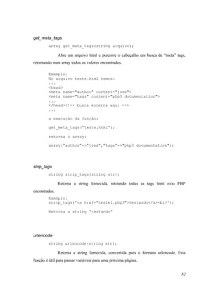 get_meta_tags
        array get_meta_tags(string arquivo);

               Abre um arquivo html e percorre o cabeçalho em busca de “meta” tags,
retornando num array todos os valores encontrados.

        Exemplo:
        No arquivo teste.html temos:
        ...
        <head>
        <meta name="author" content="jose">
        <meta name="tags" content="php3 documentation">
        ...
        </head><!-- busca encerra aqui -->
        ...

        a execução da função:

        get_meta_tags(“teste.html”);

        retorna o array:

        array(“author”=>”jose”,”tags”=>"php3 documentation");




strip_tags
        string strip_tags(string str);

               Retorna a string fornecida, retirando todas as tags html e/ou PHP
encontradas.
        Exemplo:
        strip_tags('<a href="teste1.php3">testando</a><br>');

        Retorna a string “testando”




urlencode
        string urlencode(string str);

               Retorna a string fornecida, convertida para o formato urlencode. Esta
função é útil para passar variáveis para uma próxima página.


                                                                                 82
 