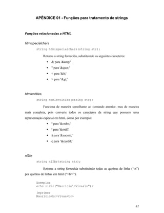 APÊNDICE 01 - Funções para tratamento de strings



Funções relacionadas a HTML


htmlspecialchars
        string htmlspecialchars(string str);

               Retorna a string fornecida, substituindo os seguintes caracteres:
                 •   & para '&amp;'
                 •   " para '"'
                 •   < para '<'
                 •   > para ‘>'



htmlentities
        string htmlentities(string str);

               Funciona de maneira semelhante ao comando anterior, mas de maneira
mais completa, pois converte todos os caracteres da string que possuem uma
representação especial em html, como por exemplo:
                 •   º para '&ordm;'
                 •   ª para '&ordf;'
                 •   á para '&aacute;'
                 •   ç para ‘&ccedil;'



nl2br
        string nl2br(string str);

               Retorna a string fornecida substituindo todas as quebras de linha (“n”)
por quebras de linhas em html (“<br>”).

        Exemplo:
        echo nl2br(“MauricionVivasn”);

        Imprime:
        Maurício<br>Vivas<br>


                                                                                    81
 