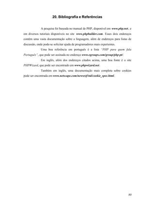 20. Bibliografia e Referências


             A pesquisa foi baseada no manual de PHP, disponível em www.php.net, e
em diversos tutoriais disponíveis no site www.phpbuilder.com. Esses dois endereços
contém uma vasta documentação sobre a linguagem, além de endereços para listas de
discussão, onde pode-se solicitar ajuda de programadores mais experientes.
             Uma boa referência em português é a lista “PHP para quem fala
Português”, que pode ser assinada no endereço www.egroups.com/group/php-pt/.
             Em inglês, além dos endereços citados acima, uma boa fonte é o site
PHPWizard, que pode ser encontrado em www.phpwizard.net.
             Também em inglês, uma documentação mais completa sobre cookies
pode ser encontrada em www.netscape.com/newsref/std/cookie_spec.html.




                                                                               80
 