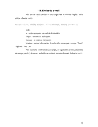 19. Enviando e-mail
               Para enviar e-mail através de um script PHP é bastante simples. Basta
utilizar a função mail :


mail(string to, string subject, string message, string [headers]);


               onde:
               to – string contendo o e-mail do destinatário;
               subject – assunto da mensagem;
               message – o corpo da mensagem.
               headers – outras informações de cabeçalho, como por exemplo “from”,
“reply-to”, “bcc”, etc.
               Para facilitar a compreensão dos scripts, os argumentos (como geralmente
são strings grandes) devem ser atribuídos a variáveis antes da chamada da função mail.




                                                                                    79
 
