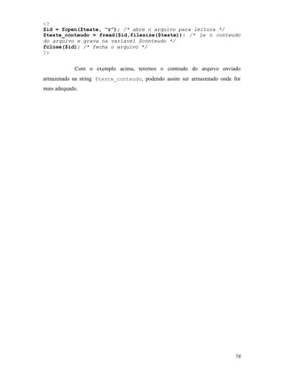<?
$id = fopen($teste, “r”); /* abre o arquivo para leitura */
$teste_conteudo = fread($id,filesize($teste)); /* le o conteudo
do arquivo e grava na variavel $conteudo */
fclose($id); /* fecha o arquivo */
?>


            Com o exemplo acima, teremos o conteudo do arquivo enviado
armazenado na string $teste_conteudo, podendo assim ser armazenado onde for
mais adequado.




                                                                         78
 