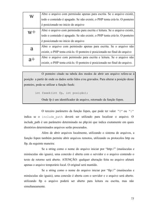 Abre o arquivo com permissão apenas para escrita. Se o arquivo existir,
    w         todo o conteúdo é apagado. Se não existir, o PHP tenta criá-lo. O ponteiro
              é posicionado no início do arquivo
              Abre o arquivo com permissão para escrita e leitura. Se o arquivo existir,
   w+         todo o conteúdo é apagado. Se não existir, o PHP tenta criá-lo. O ponteiro
              é posicionado no início do arquivo
              Abre o arquivo com permissão apenas para escrita. Se o arquivo não
     a        existir, o PHP tenta criá-lo. O ponteiro é posicionado no final do arquivo
              Abre o arquivo com permissão para escrita e leitura. Se o arquivo não
   a+         existir, o PHP tenta criá-lo. O ponteiro é posicionado no final do arquivo.


              O ponteiro citado na tabela dos modos de abrir um arquivo refere-se à
posição a partir de onde os dados serão lidos e/ou gravados. Para alterar a posição desse
ponteiro, pode-se utilizar a função fseek:

         int fseek(int fp, int posição);

              Onde fp é um identificador de arquivo, retornado da função fopen.


              O terceiro parâmetro da função fopen, que pode ter valor “0” ou “1”
indica se o include_path deverá ser utilizado para localizar o arquivo. O
include_path é um parâmetro determinado no php.ini que indica exatamente em quais
diretórios determinados arquivos serão procurados.
              Além de abrir arquivos localmente, utilizando o sistema de arquivos, a
função fopen também permite abrir arquivos remotos, utilizando os protocolos http ou
ftp, da seguinte maneira:
              Se a string como o nome do arquivo iniciar por “http://” (maiúsculas e
minúsculas são iguais), uma conexão é aberta com o servidor e o arquivo contendo o
texto de retorno será aberto. ATENÇÃO: qualquer alteração feita no arquivo afetará
apenas o arquivo temporário local. O original será mantido.
              Se a string como o nome do arquivo iniciar por “ftp://” (maiúsculas e
minúsculas são iguais), uma conexão é aberta com o servidor e o arquivo será aberto.
utilizando ftp o arquivo poderá ser aberto para leitura ou escrita, mas não
simultaneamente.


                                                                                       75
 