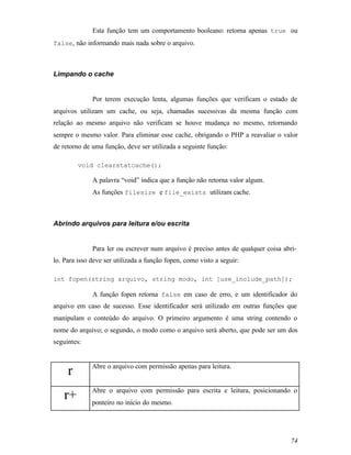 Esta função tem um comportamento booleano: retorna apenas true ou
false, não informando mais nada sobre o arquivo.



Limpando o cache


              Por terem execução lenta, algumas funções que verificam o estado de
arquivos utilizam um cache, ou seja, chamadas sucessivas da mesma função com
relação ao mesmo arquivo não verificam se houve mudança no mesmo, retornando
sempre o mesmo valor. Para eliminar esse cache, obrigando o PHP a reavaliar o valor
de retorno de uma função, deve ser utilizada a seguinte função:

         void clearstatcache();

              A palavra “void” indica que a função não retorna valor algum.
              As funções filesize e file_exists utilizam cache.



Abrindo arquivos para leitura e/ou escrita


              Para ler ou escrever num arquivo é preciso antes de qualquer coisa abri-
lo. Para isso deve ser utilizada a função fopen, como visto a seguir:

int fopen(string arquivo, string modo, int [use_include_path]);

              A função fopen retorna false em caso de erro, e um identificador do
arquivo em caso de sucesso. Esse identificador será utilizado em outras funções que
manipulam o conteúdo do arquivo. O primeiro argumento é uma string contendo o
nome do arquivo; o segundo, o modo como o arquivo será aberto, que pode ser um dos
seguintes:


              Abre o arquivo com permissão apenas para leitura.
     r
              Abre o arquivo com permissão para escrita e leitura, posicionando o
    r+        ponteiro no início do mesmo.




                                                                                    74
 