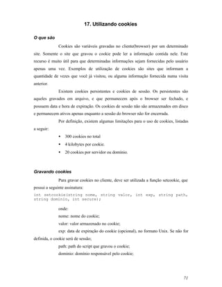 17. Utilizando cookies

O que são
              Cookies são variáveis gravadas no cliente(browser) por um determinado
site. Somente o site que gravou o cookie pode ler a informação contida nele. Este
recurso é muito útil para que determinadas informações sejam fornecidas pelo usuário
apenas uma vez. Exemplos de utilização de cookies são sites que informam a
quantidade de vezes que você já visitou, ou alguma informação fornecida numa visita
anterior.
              Existem cookies persistentes e cookies de sessão. Os persistentes são
aqueles gravados em arquivo, e que permanecem após o browser ser fechado, e
possuem data e hora de expiração. Os cookies de sessão não são armazenados em disco
e permanecem ativos apenas enquanto a sessão do browser não for encerrada.
              Por definição, existem algumas limitações para o uso de cookies, listadas
a seguir:
              •   300 cookies no total
              •   4 kilobytes por cookie.
              •   20 cookies por servidor ou domínio.



Gravando cookies
              Para gravar cookies no cliente, deve ser utilizada a função setcookie, que
possui a seguinte assinatura:
int setcookie(string nome, string valor, int exp, string path,
string dominio, int secure);

              onde:
              nome: nome do cookie;
              valor: valor armazenado no cookie;
              exp: data de expiração do cookie (opcional), no formato Unix. Se não for
definida, o cookie será de sessão;
              path: path do script que gravou o cookie;
              dominio: domínio responsável pelo cookie;




                                                                                     71
 