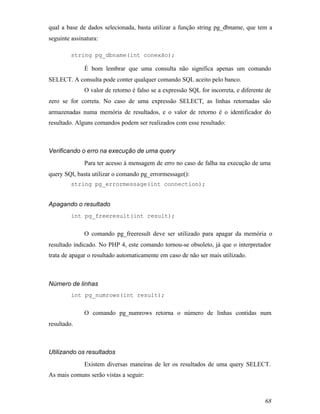 qual a base de dados selecionada, basta utilizar a função string pg_dbname, que tem a
seguinte assinatura:

         string pg_dbname(int conexão);

              É bom lembrar que uma consulta não significa apenas um comando
SELECT. A consulta pode conter qualquer comando SQL aceito pelo banco.
              O valor de retorno é falso se a expressão SQL for incorreta, e diferente de
zero se for correta. No caso de uma expressão SELECT, as linhas retornadas são
armazenadas numa memória de resultados, e o valor de retorno é o identificador do
resultado. Alguns comandos podem ser realizados com esse resultado:



Verificando o erro na execução de uma query
              Para ter acesso à mensagem de erro no caso de falha na execução de uma
query SQl, basta utilizar o comando pg_errormessage():
         string pg_errormessage(int connection);


Apagando o resultado
         int pg_freeresult(int result);


              O comando pg_freeresult deve ser utilizado para apagar da memória o
resultado indicado. No PHP 4, este comando tornou-se obsoleto, já que o interpretador
trata de apagar o resultado automaticamente em caso de não ser mais utilizado.



Número de linhas
         int pg_numrows(int result);


              O comando pg_numrows retorna o número de linhas contidas num
resultado.



Utilizando os resultados
              Existem diversas maneiras de ler os resultados de uma query SELECT.
As mais comuns serão vistas a seguir:



                                                                                      68
 