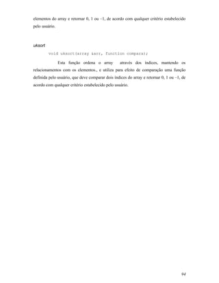 elementos do array e retornar 0, 1 ou –1, de acordo com qualquer critério estabelecido
pelo usuário.



uksort
         void uksort(array &arr, function compara);

                Esta função ordena o array        através dos índices, mantendo os
relacionamentos com os elementos., e utiliza para efeito de comparação uma função
definida pelo usuário, que deve comparar dois índices do array e retornar 0, 1 ou –1, de
acordo com qualquer critério estabelecido pelo usuário.




                                                                                     94
 