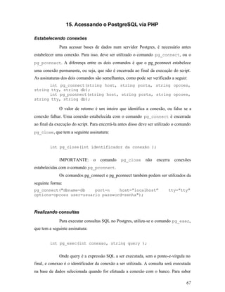 15. Acessando o PostgreSQL via PHP

Estabelecendo conexões
              Para acessar bases de dados num servidor Postgres, é necessário antes
estabelecer uma conexão. Para isso, deve ser utilizado o comando pg_connect, ou o
pg_pconnect. A diferença entre os dois comandos é que o pg_pconnect estabelece
uma conexão permanente, ou seja, que não é encerrada ao final da execução do script.
As assinaturas dos dois comandos são semelhantes, como pode ser verificado a seguir:
      int pg_connect(string host, string porta, string opcoes,
string tty, string db);
      int pg_pconnect(string host, string porta, string opcoes,
string tty, string db);

              O valor de retorno é um inteiro que identifica a conexão, ou falso se a
conexão falhar. Uma conexão estabelecida com o comando pg_connect é encerrada
ao final da execução do script. Para encerrá-la antes disso deve ser utilizado o comando
pg_close , que tem a seguinte assinatura:


        int pg_close(int identificador da conexão );


              IMPORTANTE:        o   comando    pg_close      não   encerra   conexões
estabelecidas com o comando pg_pconnect.
              Os comandos pg_connect e pg_pconnect também podem ser utilizados da
seguinte forma:
pg_connect("dbname=db    port=n    host=”localhost”                        tty=”tty”
options=opcoes user=usuario password=senha");



Realizando consultas

              Para executar consultas SQL no Postgres, utiliza-se o comando pg_exec,
que tem a seguinte assinatura:


        int pg_exec(int conexao, string query );


              Onde query é a expressão SQL a ser executada, sem o ponto-e-vírgula no
final, e conexao é o identificador da conexão a ser utilizada. A consulta será executada
na base de dados selecionada quando for efetuada a conexão com o banco. Para saber

                                                                                     67
 