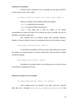 Utilizando os resultados
              Existem diversas maneiras de ler os resultados de uma query SELECT.
As mais comuns serão vistas a seguir:


         int mysql_result(int result, int linha, mixed [campo] );


              Retorna o conteúdo de uma célula da tabela de resultados.
              result é o identificador do resultado;
              linha é o número da linha, iniciado por 0;
              campo é uma string com o nome do campo, ou um número
correspondente ao número da coluna. Se foi utilizado um alias na consulta, este deve ser
utilizado no comando mysql_result.
              Este comando deve ser utilizado apenas para resultados pequenos.
Quando o volume de dados for maior, é recomendado utilizar um dos métodos a seguir:


         array mysql_fetch_array(int result);


              Lê uma linha do resultado e devolve um array, cujos índices são os nomes
dos campos. A execução seguinte do mesmo comando lerá a próxima linha, até chegar
ao final do resultado.


         array mysql_fetch_row(int result);


              Semelhante ao comando anterior, com a diferença que os índices do array
são numéricos, iniciando pelo 0 (zero).




Alterando o ponteiro de um resultado


         int mysql_data_seek(int result, int numero);


              Cada resultado possui um “ponteiro”, que indica qual será a próxima
linha lida com o comando mysql_fetch_row (ou mysql_fetch_array ). Para




                                                                                     65
 