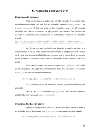 14. Acessando o mySQL via PHP

Estabelecendo conexões
               Para acessar bases de dados num servidor mySQL, é necessário antes
estabelecer uma conexão. Para isso, deve ser utilizado o comando mysql_connect , ou
o mysql_pconnect. A diferença entre os dois comandos é que o mysql_pconnect
estabelece uma conexão permanente, ou seja, que não é encerrada ao final da execução
do script. As assinaturas dos dois comandos são semelhantes, como pode ser verificado
a seguir:
int mysql_connect(string [host[:porta]] , string [login] , string [senha] );
int mysql_pconnect(string [host[:porta]] , string [login] , string [senha] );


               O valor de retorno é um inteiro que identifica a conexão, ou falso se a
conexão falhar. Antes de tentar estabelecer uma conexão, o interpretador PHP verifica
se já existe uma conexão estabelecida com o mesmo host, o mesmo login e a mesma
senha. Se existir, o identificador desta conexão é retornado. Senão, uma nova conexão é
criada.
               Uma conexão estabelecida com o comando mysql_connect é encerrada
ao final da execução do script. Para encerrá-la antes disso deve ser utilizado o comando
mysql_close, que tem a seguinte assinatura:


            int mysql_close(int [identificador da conexão] );


               Se o identificador não for fornecido, a última conexão estabelecida será
encerrada.
               IMPORTANTE: o comando mysql_close não encerra conexões
estabelecidas com o comando mysql_pconnect.



Selecionando a base de dados
               Depois de estabelecida a conexão, é preciso selecionar a base de dados a
ser utilizada, através do comando mysql_select_db, que segue o seguinte modelo:

            int mysql_select_db(string base, int [conexao] );




                                                                                     63
 