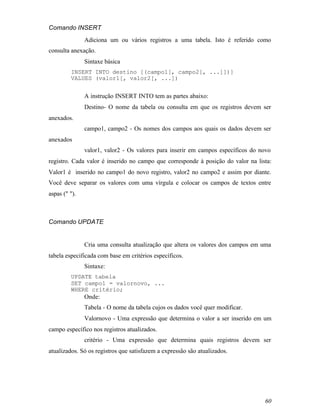 Comando INSERT
               Adiciona um ou vários registros a uma tabela. Isto é referido como
consulta anexação.
               Sintaxe básica
         INSERT INTO destino [(campo1[, campo2[, ...]])]
         VALUES (valor1[, valor2[, ...])


               A instrução INSERT INTO tem as partes abaixo:
               Destino- O nome da tabela ou consulta em que os registros devem ser
anexados.
               campo1, campo2 - Os nomes dos campos aos quais os dados devem ser
anexados
               valor1, valor2 - Os valores para inserir em campos específicos do novo
registro. Cada valor é inserido no campo que corresponde à posição do valor na lista:
Valor1 é inserido no campo1 do novo registro, valor2 no campo2 e assim por diante.
Você deve separar os valores com uma vírgula e colocar os campos de textos entre
aspas (" ").



Comando UPDATE


               Cria uma consulta atualização que altera os valores dos campos em uma
tabela especificada com base em critérios específicos.
               Sintaxe:
         UPDATE tabela
         SET campo1 = valornovo, ...
         WHERE critério;
               Onde:
               Tabela - O nome da tabela cujos os dados você quer modificar.
               Valornovo - Uma expressão que determina o valor a ser inserido em um
campo específico nos registros atualizados.
               critério - Uma expressão que determina quais registros devem ser
atualizados. Só os registros que satisfazem a expressão são atualizados.




                                                                                  60
 