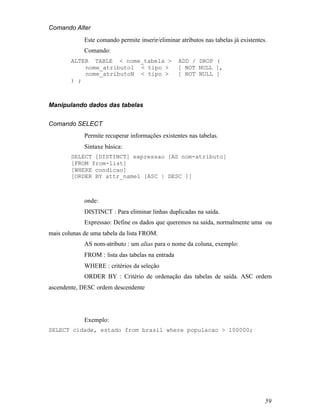 Comando Alter
             Este comando permite inserir/eliminar atributos nas tabelas já existentes.
             Comando:
        ALTER TABLE < nome_tabela >                ADD / DROP (
            nome_atributo1 < tipo >                [ NOT NULL ],
            nome_atributoN < tipo >                [ NOT NULL ]
        ) ;



Manipulando dados das tabelas


Comando SELECT
             Permite recuperar informações existentes nas tabelas.
             Sintaxe básica:
        SELECT [DISTINCT] expressao [AS nom-atributo]
        [FROM from-list]
        [WHERE condicao]
        [ORDER BY attr_name1 [ASC | DESC ]]



             onde:
             DISTINCT : Para eliminar linhas duplicadas na saída.
             Expressao: Define os dados que queremos na saída, normalmente uma ou
mais colunas de uma tabela da lista FROM.
             AS nom-atributo : um alias para o nome da coluna, exemplo:
             FROM : lista das tabelas na entrada
             WHERE : critérios da seleção
             ORDER BY : Critério de ordenação das tabelas de saída. ASC ordem
ascendente, DESC ordem descendente




             Exemplo:
SELECT cidade, estado from brasil where populacao > 100000;




                                                                                      59
 