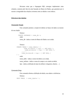 Devemos notar que a linguagem SQL consegue implementar estas
soluções, somente pelo fato de estar baseada em Banco de Dados, que garantem por si
mesmo a integridade das relações existentes entre as tabelas e seus índices.



Estrutura das tabelas



Comando Create
              Este comando permite a criação de tabelas no banco de dados ou mesmo
de sua criação.
              Sintaxe:
           CREATE DATABASE < nome_db >;
              onde:
              nome_db - indica o nome do Banco de Dados a ser criado.


              Sintaxe:
         CREATE TABLE < nome_tabela > (
                  nome_atributo1 < tipo > [ NOT NULL ],
                   nome_atributo2 < tipo > [ NOT NULL ],
               ......
               nome_atributoN < tipo > [ NOT NULL ]
         ) ;
              onde:
              nome_table - indica o nome da tabela a ser criada.
              nome_atributo - indica o nome do campo a ser criado na tabela.
              tipo - indica a definição do tipo de atributo ( integer(n), char(n), ... ).



Comando Drop
              Este comando elimina a definição da tabela, seus dados e referências.
              Sintaxe:
         DROP TABLE       < nome_tabela > ;




                                                                                            58
 