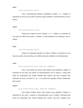 asort
           void asort(array &arr);

                Tem o funcionamento bastante semelhante à função sort. Ordena os
elementos de um array em ordem crescente, porém mantém os relacionamentos com os
índices.



arsort
           void arsort(array &arr);

                Funciona de maneira inversa à função asort. Ordena os elementos de
um array em ordem decrescente e mantém os relacionamentos dos elementos com os
índices.



ksort
           void ksort(array &arr);

                Função de ordenação baseada nos índices. Ordena os elementos de um
array de acordo com seus índices, em ordem crescente, mantendo os relacionamentos.



usort
           void usort(array &arr, function compara);

                Esta é uma função que utiliza outra função como parâmetro. Ordena os
elementos de um array sem manter os relacionamentos com os índices, e utiliza para
efeito de comparação uma função definida pelo usuário, que deve comparar dois
elementos do array e retornar 0, 1 ou –1, de acordo com qualquer critério estabelecido
pelo usuário.

uasort
           void uasort(array &arr, function compara);

                Esta função também utiliza outra função como parâmetro. Ordena os
elementos de um array e mantém os relacionamentos com os índices, utilizando para
efeito de comparação uma função definida pelo usuário, que deve comparar dois



                                                                                     93
 