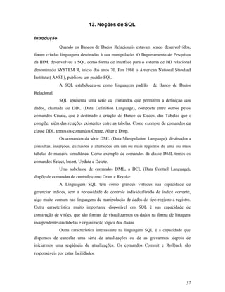 13. Noções de SQL

Introdução
              Quando os Bancos de Dados Relacionais estavam sendo desenvolvidos,
foram criadas linguagens destinadas à sua manipulação. O Departamento de Pesquisas
da IBM, desenvolveu a SQL como forma de interface para o sistema de BD relacional
denominado SYSTEM R, início dos anos 70. Em 1986 o American National Standard
Institute ( ANSI ), publicou um padrão SQL.
              A SQL estabeleceu-se como linguagem padrão       de Banco de Dados
Relacional.
              SQL apresenta uma série de comandos que permitem a definição dos
dados, chamada de DDL (Data Definition Language), composta entre outros pelos
comandos Create, que é destinado a criação do Banco de Dados, das Tabelas que o
compõe, além das relações existentes entre as tabelas. Como exemplo de comandos da
classe DDL temos os comandos Create, Alter e Drop.
              Os comandos da série DML (Data Manipulation Language), destinados a
consultas, inserções, exclusões e alterações em um ou mais registros de uma ou mais
tabelas de maneira simultânea. Como exemplo de comandos da classe DML temos os
comandos Select, Insert, Update e Delete.
              Uma subclasse de comandos DML, a DCL (Data Control Language),
dispõe de comandos de controle como Grant e Revoke.
              A Linguagem SQL tem como grandes virtudes sua capacidade de
gerenciar índices, sem a necessidade de controle individualizado de índice corrente,
algo muito comum nas linguagens de manipulação de dados do tipo registro a registro.
Outra característica muito importante disponível em SQL é sua capacidade de
construção de visões, que são formas de visualizarmos os dados na forma de listagens
independente das tabelas e organização lógica dos dados.
              Outra característica interessante na linguagem SQL é a capacidade que
dispomos de cancelar uma série de atualizações ou de as gravarmos, depois de
iniciarmos uma seqüência de atualizações. Os comandos Commit e Rollback são
responsáveis por estas facilidades.




                                                                                 57
 