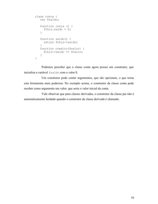 class conta {
           var $saldo;

            function conta () {
              $this.saldo = 0;
            }

            function saldo() {
              return $this->saldo;
            }
            function credito($valor) {
              $this->saldo += $valor;
            }
        }


              Podemos perceber que a classe conta agora possui um construtor, que
inicializa a variável $saldo com o valor 0.
              Um construtor pode conter argumentos, que são opcionais, o que torna
esta ferramenta mais poderosa. No exemplo acima, o construtor da classe conta pode
receber como argumento um valor, que seria o valor inicial da conta.
              Vale observar que para classes derivadas, o construtor da classe pai não é
automaticamente herdado quando o construtor da classe derivada é chamado.




                                                                                     56
 