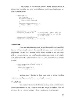 Como exemplo da utilização de classes e objetos, podemos utilizar a
classe conta, que define uma conta bancária bastante simples, com funções para ver
saldo e fazer um crédito.

         class conta {
            var $saldo;
            function saldo() {
              return $this->saldo;
            }
            function credito($valor) {
              $this->saldo += $valor;
            }
         }

         $minhaconta = new conta;
         $minhaconta->saldo();     // a variavel interna não foi
                                   // inicializada, e não contém
                                   // valor algum
         $minhaconta->credito(50);
         $minhaconta->saldo(); // retorna 50



SubClasses
              Uma classe pode ser uma extensão de outra. Isso significa que ela herdará
todas as variáveis e funções da outra classe, e ainda terá as que forem adicionadas pelo
programador. Em PHP não é permitido utilizar herança múltipla, ou seja, uma classe
pode ser extensão de apenas uma outra.Para criar uma classe extendida, ou derivada de
outra, deve ser utilizada a palavra reservada extends, como pode ser visto no exemplo
seguinte:

         class novaconta extends conta {
           var $num;
           function numero() {
              return $this->num;
           }
         }

              A classe acima é derivada da classe conta, tendo as mesmas funções e
variáveis, com a adição da variável $numero e a função numero().

Construtores
              Um construtor é uma função definida na classe que é automaticamente
chamada no momento em que a classe é instanciada (através do operador new). O
construtor deve ter o mesmo nome que a classe a que pertence. Veja o exemplo:


                                                                                     55
 