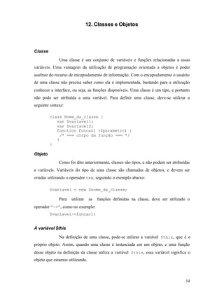 12. Classes e Objetos




Classe
              Uma classe é um conjunto de variáveis e funções relacionadas a essas
variáveis. Uma vantagem da utilização de programação orientada a objetos é poder
usufruir do recurso de encapsulamento de informação. Com o encapsulamento o usuário
de uma classe não precisa saber como ela é implementada, bastando para a utilização
conhecer a interface, ou seja, as funções disponíveis. Uma classe é um tipo, e portanto
não pode ser atribuída a uma variável. Para definir uma classe, deve-se utilizar a
seguinte sintaxe:

         class Nome_da_classe {
            var $variavel1;
            var $variavel2;
            function funcao1 ($parametro) {
             /* === corpo da função === */
            }
         }

Objeto
              Como foi dito anteriormente, classes são tipos, e não podem ser atribuídas
a variáveis. Variáveis do tipo de uma classe são chamadas de objetos, e devem ser
criadas utilizando o operador new, seguindo o exemplo abaixo:

         $variavel = new $nome_da_classe;

              Para   utilizar    as   funções definidas na classe, deve ser utilizado o
operador “->”, como no exemplo:
         $variavel->funcao1(


A variável $this

              Na definição de uma classe, pode-se utilizar a variável $this, que é o
próprio objeto. Assim, quando uma classe é instanciada em um objeto, e uma função
desse objeto na definição da classe utiliza a variável $this, essa variável significa o
objeto que estamos utilizando.



                                                                                     54
 