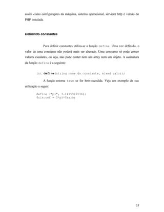 assim como configurações da máquina, sistema operacional, servidor http e versão do
PHP instalada.



Definindo constantes


               Para definir constantes utiliza-se a função define. Uma vez definido, o
valor de uma constante não poderá mais ser alterado. Uma constante só pode conter
valores escalares, ou seja, não pode conter nem um array nem um objeto. A assinatura
da função define é a seguinte:


         int define(string nome_da_constante, mixed valor);

               A função retorna true se for bem-sucedida. Veja um exemplo de sua
utilização a seguir:

         define ("pi", 3.1415926536);
         $circunf = 2*pi*$raio;




                                                                                   53
 
