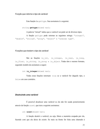 Função que retorna o tipo da variável


             Esta função é a gettype. Sua assinatura é a seguinte:


        string gettype(mixed var);

             A palavra “mixed” indica que a variável var pode ser de diversos tipos.
             A função gettype pode retornar as seguintes strings: “integer”,
“double”, “string”, “array”, “object” e “unknown type”.




Funções que testam o tipo da variável


             São as funções is_int,         is_integer,       is_real,      is_long,
is_float, is_string, is_array e is_object. Todas têm o mesmo formato,
seguindo modelo da assinatura a seguir:


        int is_integer(mixed var);

             Todas essas funções retornam true se a variável for daquele tipo, e
false em caso contrário.




Destruindo uma variável


             É possível desalocar uma variável se ela não for usada posteriormente
através da função unset, que tem a seguinte assinatura:


        int unset(mixed var);

             A função destrói a variável, ou seja, libera a memória ocupada por ela,
fazendo com que ela deixe de existir. Se mais na frente for feita uma chamada á

                                                                                       51
 