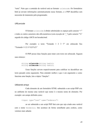 “teste”. Note que o conteúdo da variável está no formato urlencode. Os formulários
html já enviam informações automaticamente nesse formato, e o PHP decodifica sem
necessitar de tratamento pelo programador.



URLencode


                 O formato urlencode é obtido substituindo os espaços pelo caracter “+”
e todos os outros caracteres não alfa-numéricos (com exceção de “_”) pelo caracter “%”
seguido do código ASCII em hexadecimal.


                 Por exemplo: o texto “Testando 1 2 3 !!” em urlencode fica
“Testando+1+2+3+%21%21”


                 O PHP possui duas funções para tratar com texto em urlencode. Seguem
suas sintaxes:


         string urlencode(string texto);
         string urldecode(string texto);

                 Essas funções servem respectivamente para codificar ou decodificar um
texto passado como argumento. Para entender melhor o que é um argumento e como
funciona uma função, leia o tópico “funções”.



Utilizando arrays
                 Cada elemento de um formulário HTML submetido a um script PHP cria
no ambiente do mesmo uma variável cujo nome é o mesmo nome do elemento. Por
exemplo: um campo definido como:

         <input type=”text” name=”endereco”>

                 ao ser submetido a um script PHP fará com que seja criada uma variável
com o nome $endereco. Isto acontece de forma semelhante para cookies, como
veremos mais adiante.




                                                                                    49
 