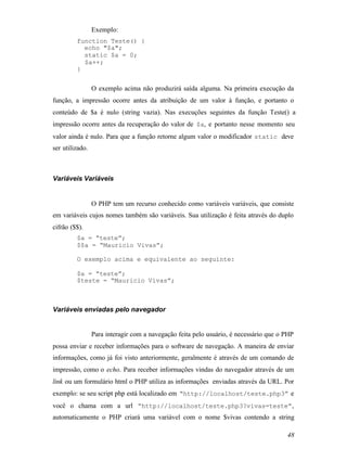 Exemplo:
         function Teste() {
           echo "$a";
           static $a = 0;
           $a++;
         }


                 O exemplo acima não produzirá saída alguma. Na primeira execução da
função, a impressão ocorre antes da atribuição de um valor à função, e portanto o
conteúdo de $a é nulo (string vazia). Nas execuções seguintes da função Teste() a
impressão ocorre antes da recuperação do valor de $a, e portanto nesse momento seu
valor ainda é nulo. Para que a função retorne algum valor o modificador static deve
ser utilizado.



Variáveis Variáveis


                 O PHP tem um recurso conhecido como variáveis variáveis, que consiste
em variáveis cujos nomes também são variáveis. Sua utilização é feita através do duplo
cifrão ($$).
         $a = “teste”;
         $$a = “Mauricio Vivas”;

         O exemplo acima e equivalente ao seguinte:

         $a = “teste”;
         $teste = “Mauricio Vivas”;



Variáveis enviadas pelo navegador


                 Para interagir com a navegação feita pelo usuário, é necessário que o PHP
possa enviar e receber informações para o software de navegação. A maneira de enviar
informações, como já foi visto anteriormente, geralmente é através de um comando de
impressão, como o echo. Para receber informações vindas do navegador através de um
link ou um formulário html o PHP utiliza as informações enviadas através da URL. Por
exemplo: se seu script php está localizado em “http://localhost/teste.php3” e
você o chama com a url “http://localhost/teste.php3?vivas=teste” ,
automaticamente o PHP criará uma variável com o nome $vivas contendo a string

                                                                                       48
 