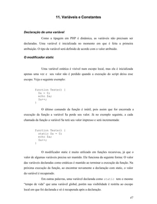 11. Variáveis e Constantes



Declaração de uma variável
              Como a tipagem em PHP é dinâmica, as variáveis não precisam ser
declaradas. Uma variável é inicializada no momento em que é feita a primeira
atribuição. O tipo da variável será definido de acordo com o valor atribuído.

O modificador static


              Uma variável estática é visível num escopo local, mas ela é inicializada
apenas uma vez e seu valor não é perdido quando a execução do script deixa esse
escopo. Veja o seguinte exemplo:


         function Teste() {
           $a = 0;
           echo $a;
           $a++;
         }

              O último comando da função é inútil, pois assim que for encerrada a
execução da função a variável $a perde seu valor. Já no exemplo seguinte, a cada
chamada da função a variável $a terá seu valor impresso e será incrementada:


         function Teste() {
           static $a = 0;
           echo $a;
           $a++;
         }


              O modificador static é muito utilizado em funções recursivas, já que o
valor de algumas variáveis precisa ser mantido. Ele funciona da seguinte forma: O valor
das variáveis declaradas como estáticas é mantido ao terminar a execução da função. Na
próxima execução da função, ao encontrar novamente a declaração com static, o valor
da variável é recuperado.
              Em outras palavras, uma variável declarada como static tem o mesmo
“tempo de vida” que uma variável global, porém sua visibilidade é restrita ao escopo
local em que foi declarada e só é recuperada após a declaração.

                                                                                    47
 