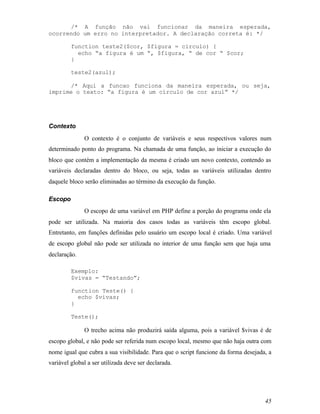 /* A função não vai funcionar da maneira esperada,
ocorrendo um erro no interpretador. A declaração correta é: */

         function teste2($cor, $figura = circulo) {
           echo “a figura é um “, $figura, “ de cor “ $cor;
         }

         teste2(azul);

      /* Aqui a funcao funciona da maneira esperada, ou seja,
imprime o texto: “a figura é um círculo de cor azul” */




Contexto
              O contexto é o conjunto de variáveis e seus respectivos valores num
determinado ponto do programa. Na chamada de uma função, ao iniciar a execução do
bloco que contém a implementação da mesma é criado um novo contexto, contendo as
variáveis declaradas dentro do bloco, ou seja, todas as variáveis utilizadas dentro
daquele bloco serão eliminadas ao término da execução da função.

Escopo
              O escopo de uma variável em PHP define a porção do programa onde ela
pode ser utilizada. Na maioria dos casos todas as variáveis têm escopo global.
Entretanto, em funções definidas pelo usuário um escopo local é criado. Uma variável
de escopo global não pode ser utilizada no interior de uma função sem que haja uma
declaração.

         Exemplo:
         $vivas = “Testando”;

         function Teste() {
           echo $vivas;
         }

         Teste();

              O trecho acima não produzirá saída alguma, pois a variável $vivas é de
escopo global, e não pode ser referida num escopo local, mesmo que não haja outra com
nome igual que cubra a sua visibilidade. Para que o script funcione da forma desejada, a
variável global a ser utilizada deve ser declarada.




                                                                                     45
 