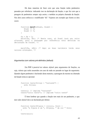 Há duas maneiras de fazer com que uma função tenha parâmetros
passados por referência: indicando isso na declaração da função, o que faz com que a
pasagem de parâmetros sempre seja assim; e também na própria chamada da função.
Nos dois casos utiliza-se o modificador “&”. Vejamos um exemplo que ilustra os dois
casos:


         function mais5(&$num1, $num2) {
            $num1 += 5;
            $num2 += 5;
         }

       $a = $b = 1;
       mais5($a, $b); /* Neste caso, só $num1 terá seu valor
alterado, pois a passagem por referência está definida na
declaração da função. */


      mais5($a, &$b);           /*   Aqui    as    duas   variáveis   terão   seus
valores alterados. */




Argumentos com valores pré-definidos (default)


              Em PHP é possível ter valores default para argumentos de funções, ou
seja, valores que serão assumidos em caso de nada ser passado no lugar do argumento.
Quando algum parâmetro é declarado desta maneira, a passagem do mesmo na chamada
da função torna-se opcional.


         function teste($vivas = “testando”) {
            echo $vivas;
         }

         teste(); // imprime “testando”
         teste(“outro teste”); // imprime “outro teste”

              É bom lembrar que quando a função tem mais de um parâmetro, o que
tem valor default deve ser declarado por último:


         function teste($figura = circulo, $cor) {
           echo “a figura é um “, $figura, “ de cor “ $cor;
         }

         teste(azul);

                                                                                 44
 