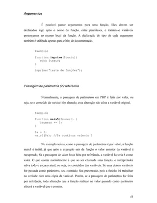 Argumentos


              É possível passar argumentos para uma função. Eles devem ser
declarados logo após o nome da função, entre parênteses, e tornam-se variáveis
pertencentes ao escopo local da função. A declaração do tipo de cada argumento
também é utilizada apenas para efeito de documentação.


         Exemplo:

         function imprime($texto){
            echo $texto;
         }

         imprime(“teste de funções”);




Passagem de parâmetros por referência


              Normalmente, a passagem de parâmetros em PHP é feita por valor, ou
seja, se o conteúdo da variável for alterado, essa alteração não afeta a variável original.


         Exemplo:

         function mais5($numero) {
            $numero += 5;
         }

         $a = 3;
         mais5($a); //$a continua valendo 3


              No exemplo acima, como a passagem de parâmetros é por valor, a função
mais5 é inútil, já que após a execução sair da função o valor anterior da variável é
recuperado. Se a passagem de valor fosse feita por referência, a variável $a teria 8 como
valor. O que ocorre normalmente é que ao ser chamada uma função, o interpretador
salva todo o escopo atual, ou seja, os conteúdos das variáveis. Se uma dessas variáveis
for passada como parâmetro, seu conteúdo fica preservado, pois a função irá trabalhar
na verdade com uma cópia da variável. Porém, se a passagem de parâmetros for feita
por referência, toda alteração que a função realizar no valor passado como parâmetro
afetará a variável que o contém.


                                                                                          43
 