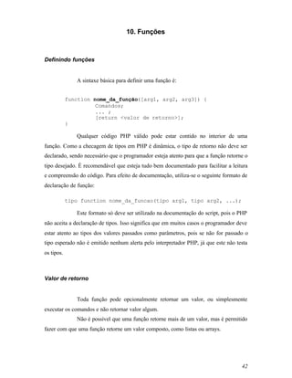 10. Funções



Definindo funções


               A sintaxe básica para definir uma função é:


            function nome_da_função([arg1, arg2, arg3]) {
                      Comandos;
                      ... ;
                      [return <valor de retorno>];
            }

               Qualquer código PHP válido pode estar contido no interior de uma
função. Como a checagem de tipos em PHP é dinâmica, o tipo de retorno não deve ser
declarado, sendo necessário que o programador esteja atento para que a função retorne o
tipo desejado. É recomendável que esteja tudo bem documentado para facilitar a leitura
e compreensão do código. Para efeito de documentação, utiliza-se o seguinte formato de
declaração de função:

            tipo function nome_da_funcao(tipo arg1, tipo arg2, ...);

               Este formato só deve ser utilizado na documentação do script, pois o PHP
não aceita a declaração de tipos. Isso significa que em muitos casos o programador deve
estar atento ao tipos dos valores passados como parâmetros, pois se não for passado o
tipo esperado não é emitido nenhum alerta pelo interpretador PHP, já que este não testa
os tipos.



Valor de retorno


               Toda função pode opcionalmente retornar um valor, ou simplesmente
executar os comandos e não retornar valor algum.
               Não é possível que uma função retorne mais de um valor, mas é permitido
fazer com que uma função retorne um valor composto, como listas ou arrays.




                                                                                    42
 