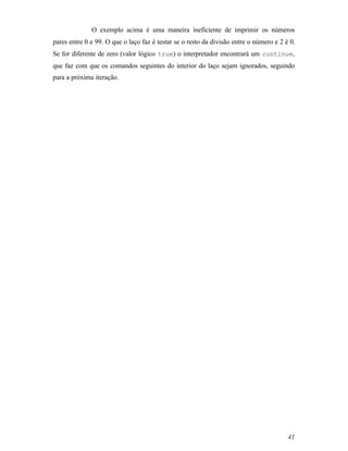 O exemplo acima é uma maneira ineficiente de imprimir os números
pares entre 0 e 99. O que o laço faz é testar se o resto da divisão entre o número e 2 é 0.
Se for diferente de zero (valor lógico true) o interpretador encontrará um continue,
que faz com que os comandos seguintes do interior do laço sejam ignorados, seguindo
para a próxima iteração.




                                                                                        41
 